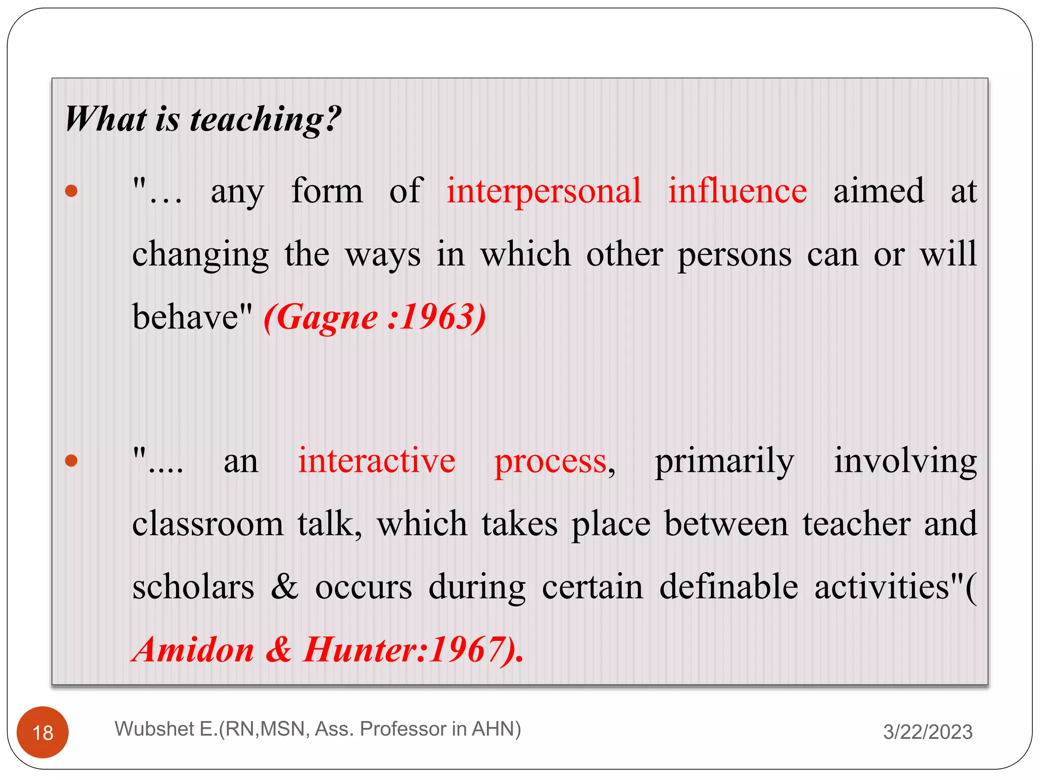 3/22/2023
Wubshet E.(RN,MSN, Ass. Professor in AHN)
18
What is teaching?
 "… any form of interpersonal influence aimed at
changing the ways in which other persons can or will
behave" (Gagne :1963)
 ".... an interactive process, primarily involving
classroom talk, which takes place between teacher and
scholars & occurs during certain definable activities"(
Amidon & Hunter:1967).
 