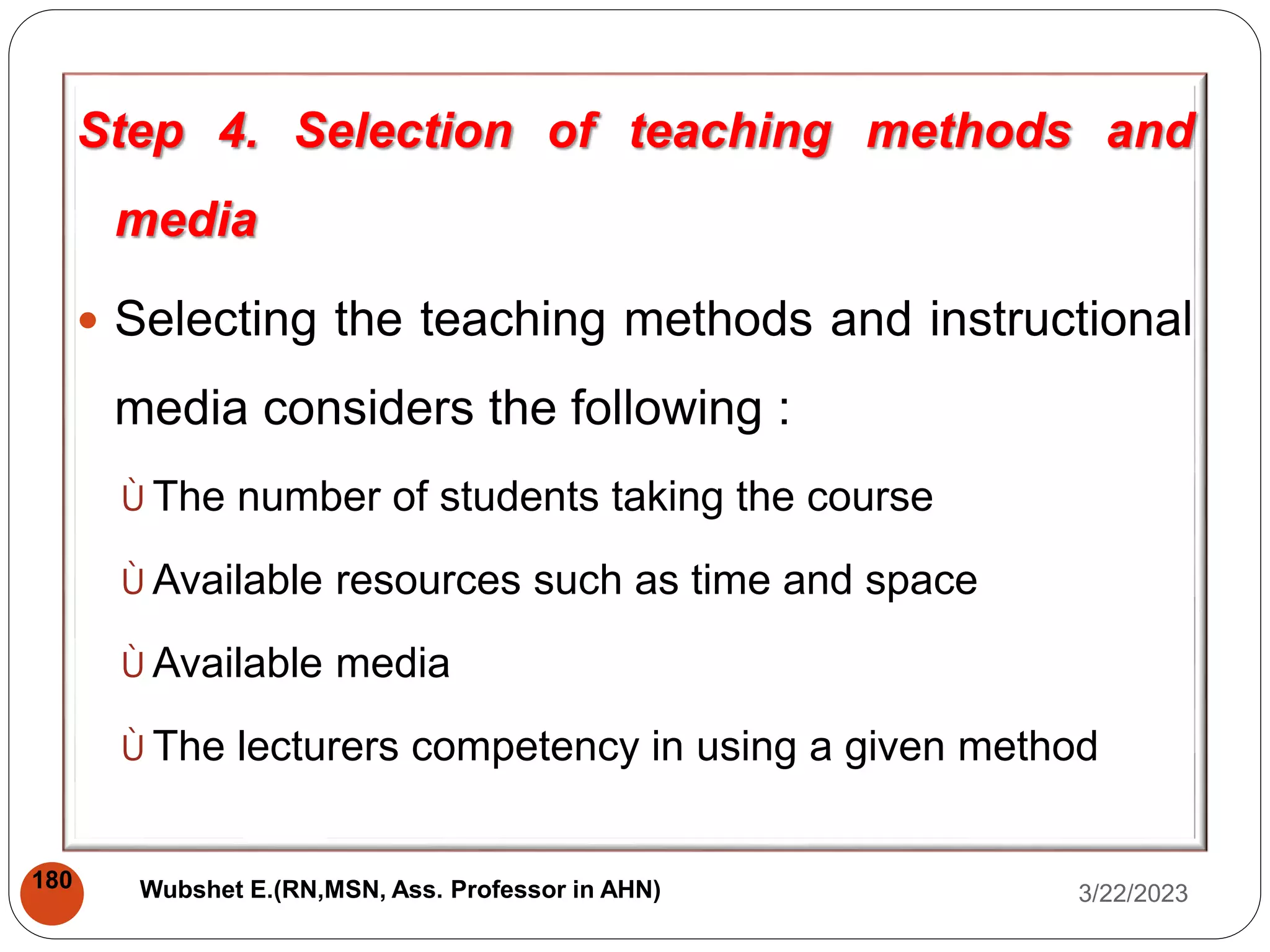 Step 4. Selection of teaching methods and
media
 Selecting the teaching methods and instructional
media considers the following :
Ù The number of students taking the course
Ù Available resources such as time and space
Ù Available media
Ù The lecturers competency in using a given method
3/22/2023
180 Wubshet E.(RN,MSN, Ass. Professor in AHN)
 