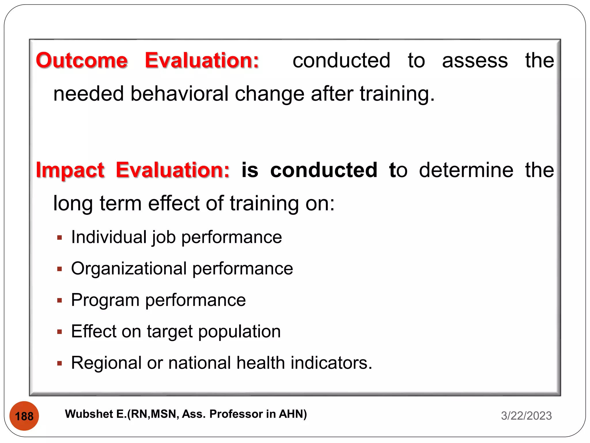 Outcome Evaluation: conducted to assess the
needed behavioral change after training.
Impact Evaluation: is conducted to determine the
long term effect of training on:
 Individual job performance
 Organizational performance
 Program performance
 Effect on target population
 Regional or national health indicators.
3/22/2023
188 Wubshet E.(RN,MSN, Ass. Professor in AHN)
 