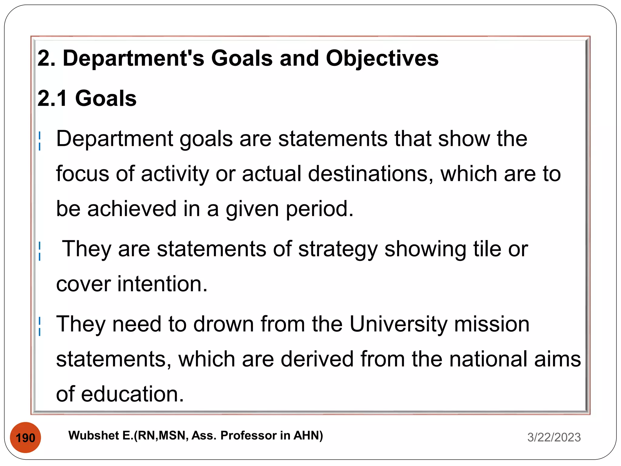 2. Department's Goals and Objectives
2.1 Goals
¦ Department goals are statements that show the
focus of activity or actual destinations, which are to
be achieved in a given period.
¦ They are statements of strategy showing tile or
cover intention.
¦ They need to drown from the University mission
statements, which are derived from the national aims
of education.
3/22/2023
190 Wubshet E.(RN,MSN, Ass. Professor in AHN)
 