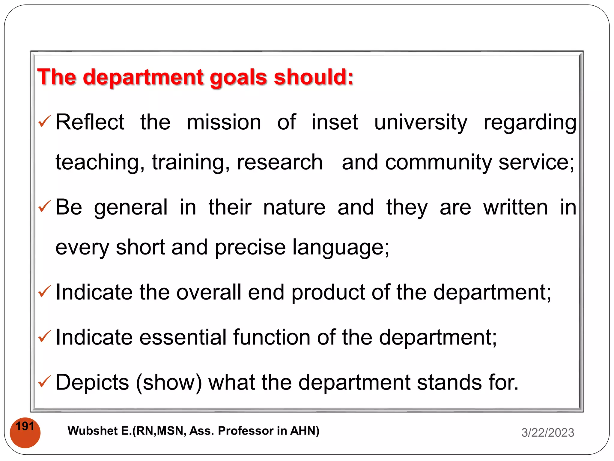 The department goals should:
 Reflect the mission of inset university regarding
teaching, training, research and community service;
 Be general in their nature and they are written in
every short and precise language;
 Indicate the overall end product of the department;
 Indicate essential function of the department;
 Depicts (show) what the department stands for.
3/22/2023
191 Wubshet E.(RN,MSN, Ass. Professor in AHN)
 