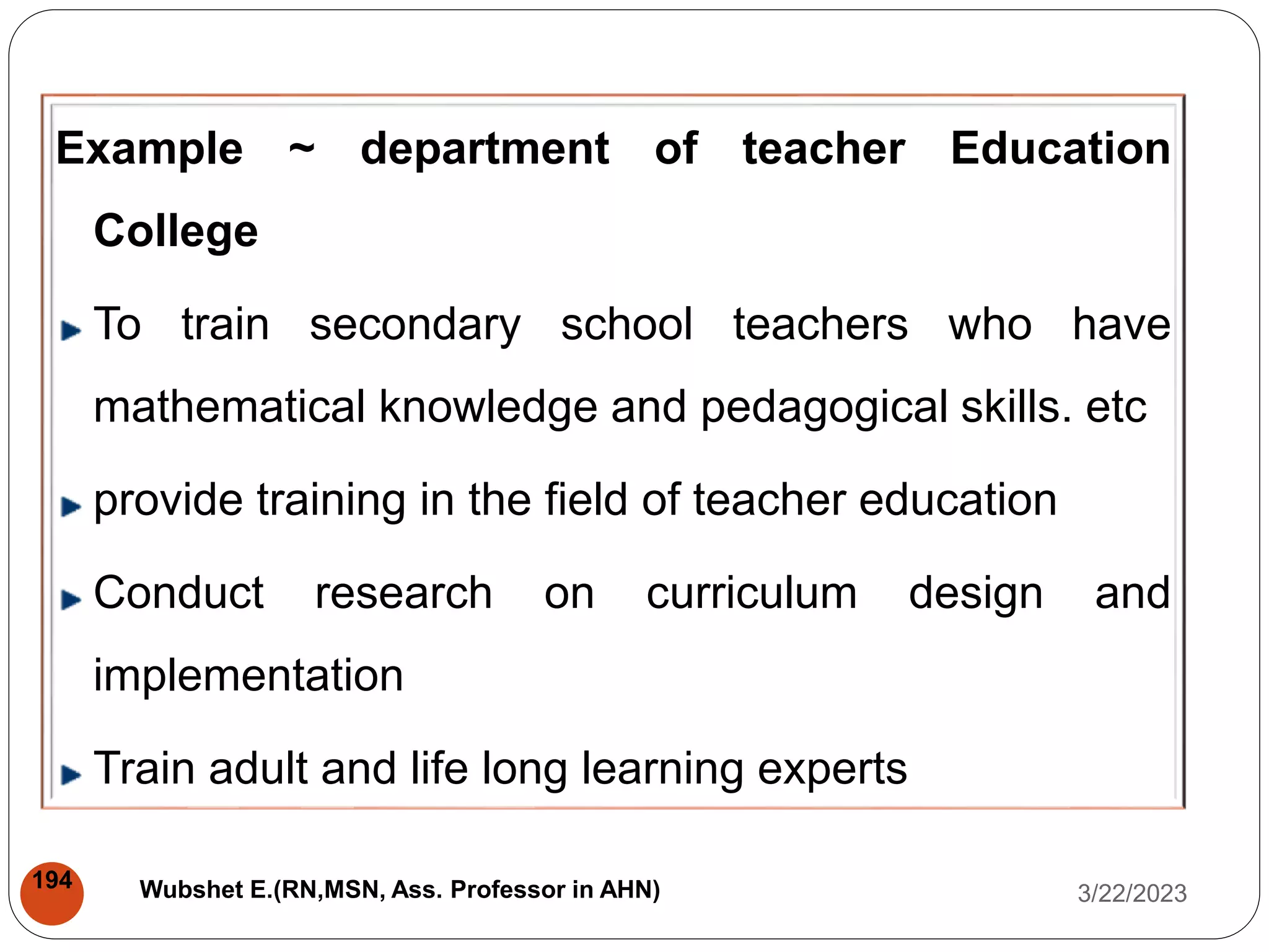 Example ~ department of teacher Education
College
To train secondary school teachers who have
mathematical knowledge and pedagogical skills. etc
provide training in the field of teacher education
Conduct research on curriculum design and
implementation
Train adult and life long learning experts
3/22/2023
194 Wubshet E.(RN,MSN, Ass. Professor in AHN)
 
