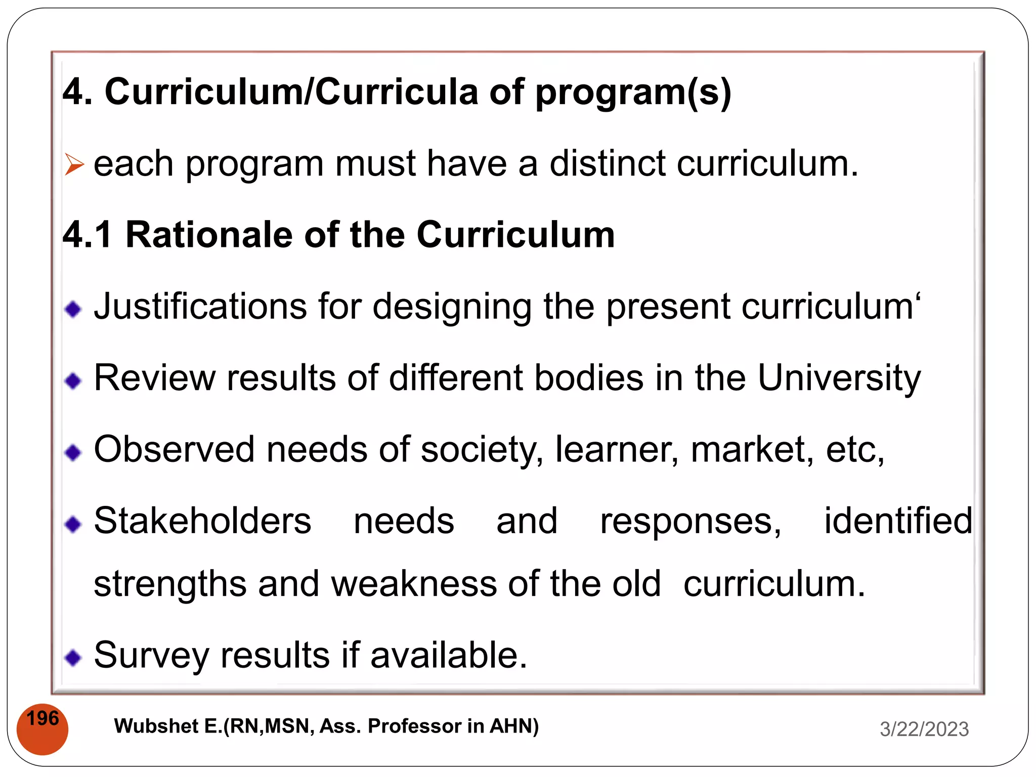 4. Curriculum/Curricula of program(s)
 each program must have a distinct curriculum.
4.1 Rationale of the Curriculum
Justifications for designing the present curriculum‘
Review results of different bodies in the University
Observed needs of society, learner, market, etc,
Stakeholders needs and responses, identified
strengths and weakness of the old curriculum.
Survey results if available.
3/22/2023
196 Wubshet E.(RN,MSN, Ass. Professor in AHN)
 