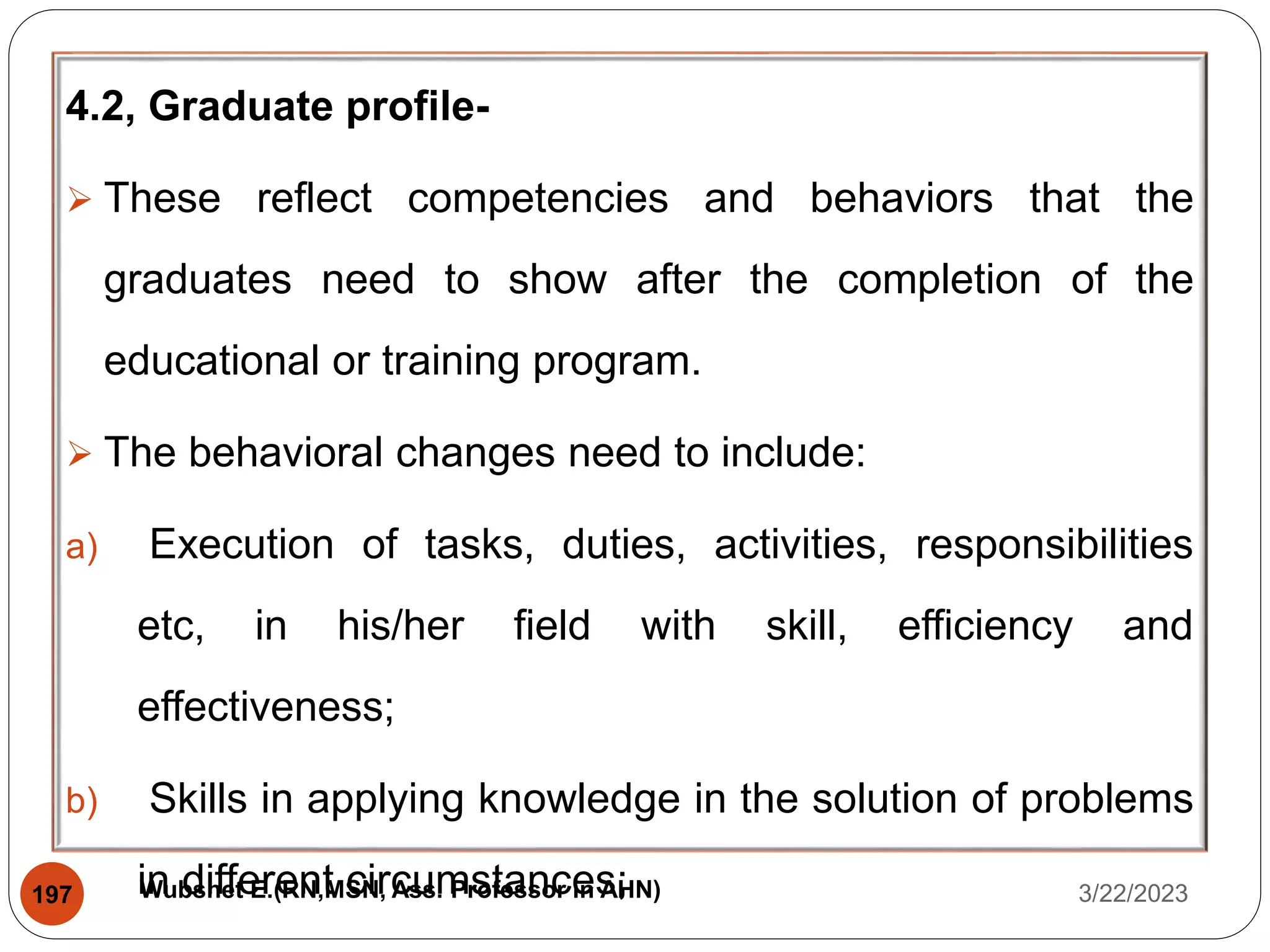 4.2, Graduate profile-
 These reflect competencies and behaviors that the
graduates need to show after the completion of the
educational or training program.
 The behavioral changes need to include:
a) Execution of tasks, duties, activities, responsibilities
etc, in his/her field with skill, efficiency and
effectiveness;
b) Skills in applying knowledge in the solution of problems
in different circumstances; 3/22/2023
197 Wubshet E.(RN,MSN, Ass. Professor in AHN)
 