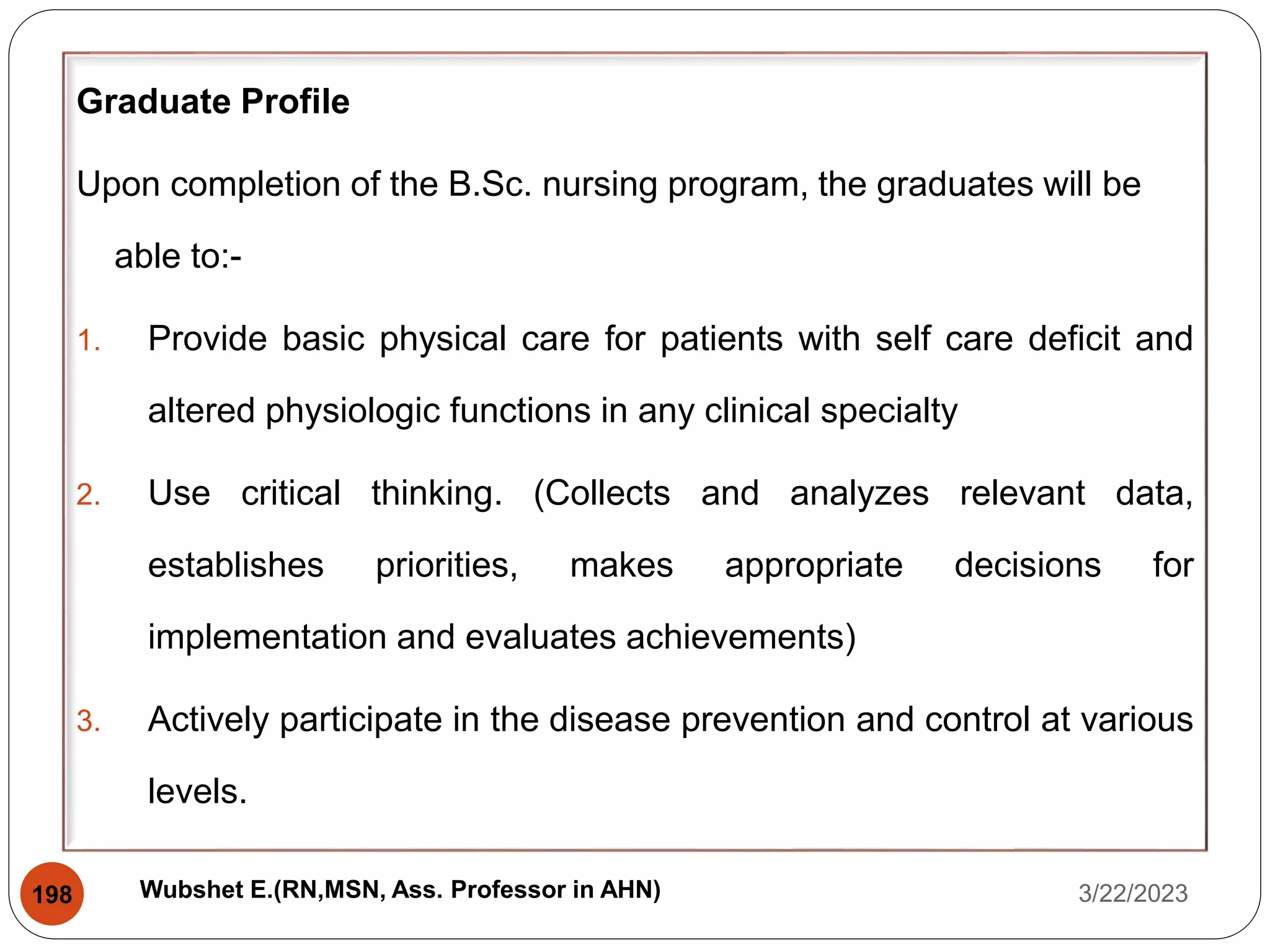 Graduate Profile
Upon completion of the B.Sc. nursing program, the graduates will be
able to:-
1. Provide basic physical care for patients with self care deficit and
altered physiologic functions in any clinical specialty
2. Use critical thinking. (Collects and analyzes relevant data,
establishes priorities, makes appropriate decisions for
implementation and evaluates achievements)
3. Actively participate in the disease prevention and control at various
levels.
3/22/2023
198 Wubshet E.(RN,MSN, Ass. Professor in AHN)
 