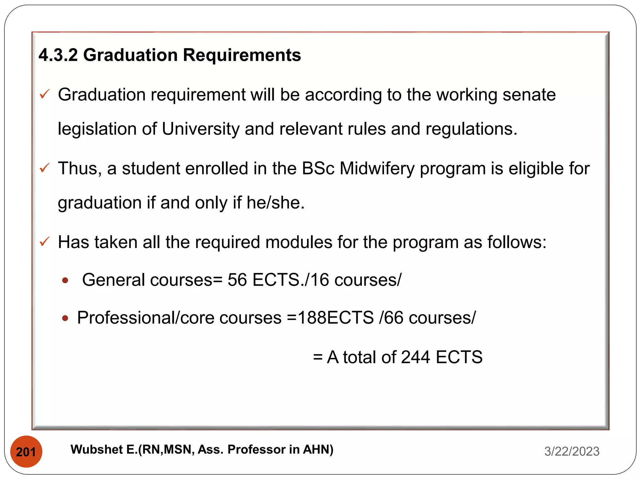 4.3.2 Graduation Requirements
 Graduation requirement will be according to the working senate
legislation of University and relevant rules and regulations.
 Thus, a student enrolled in the BSc Midwifery program is eligible for
graduation if and only if he/she.
 Has taken all the required modules for the program as follows:
 General courses= 56 ECTS./16 courses/
 Professional/core courses =188ECTS /66 courses/
= A total of 244 ECTS
3/22/2023
201 Wubshet E.(RN,MSN, Ass. Professor in AHN)
 