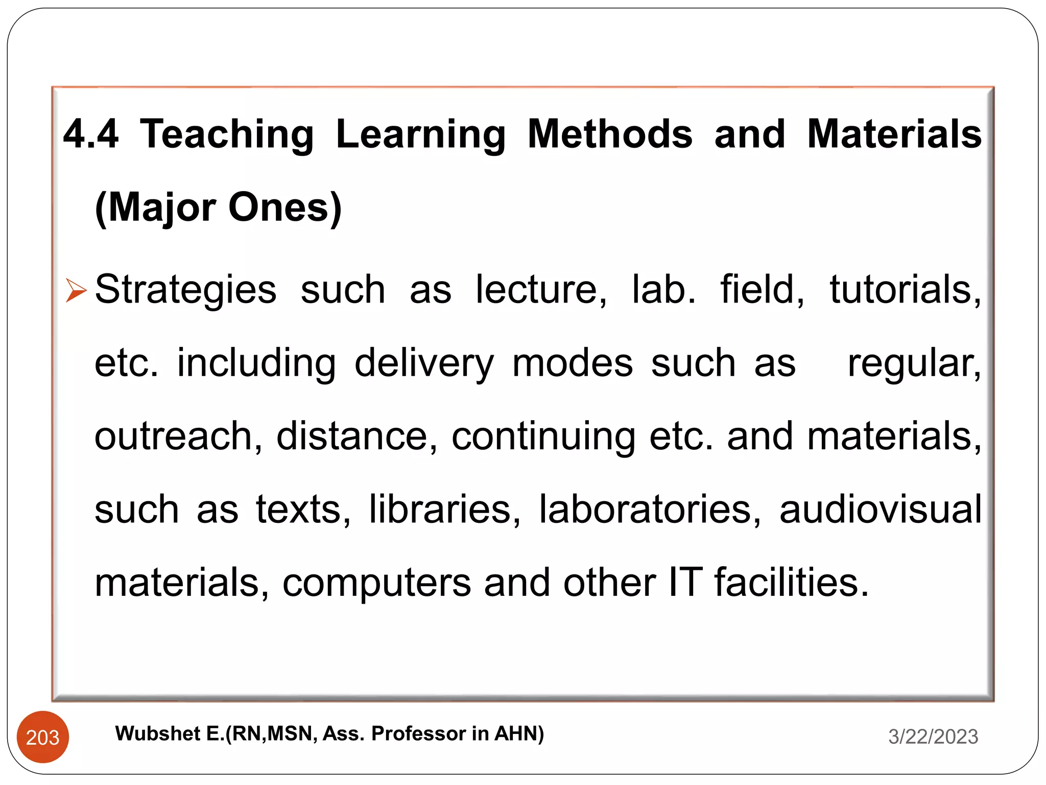 4.4 Teaching Learning Methods and Materials
(Major Ones)
Strategies such as lecture, lab. field, tutorials,
etc. including delivery modes such as regular,
outreach, distance, continuing etc. and materials,
such as texts, libraries, laboratories, audiovisual
materials, computers and other IT facilities.
3/22/2023
203 Wubshet E.(RN,MSN, Ass. Professor in AHN)
 