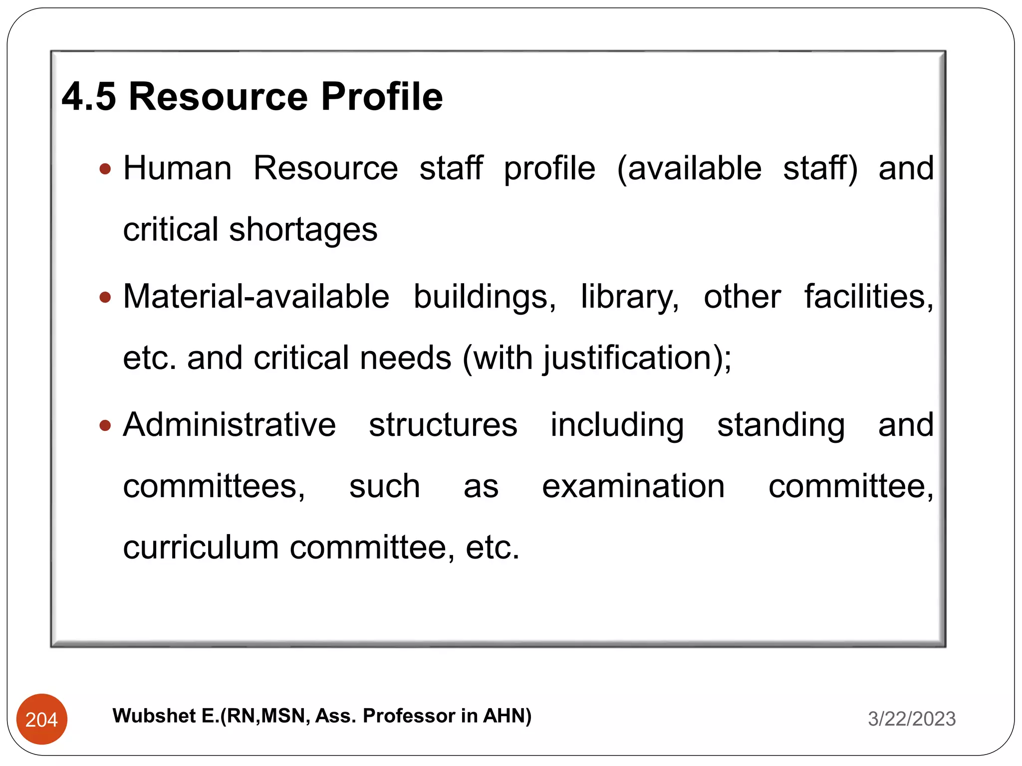 4.5 Resource Profile
 Human Resource staff profile (available staff) and
critical shortages
 Material-available buildings, library, other facilities,
etc. and critical needs (with justification);
 Administrative structures including standing and
committees, such as examination committee,
curriculum committee, etc.
3/22/2023
204 Wubshet E.(RN,MSN, Ass. Professor in AHN)
 