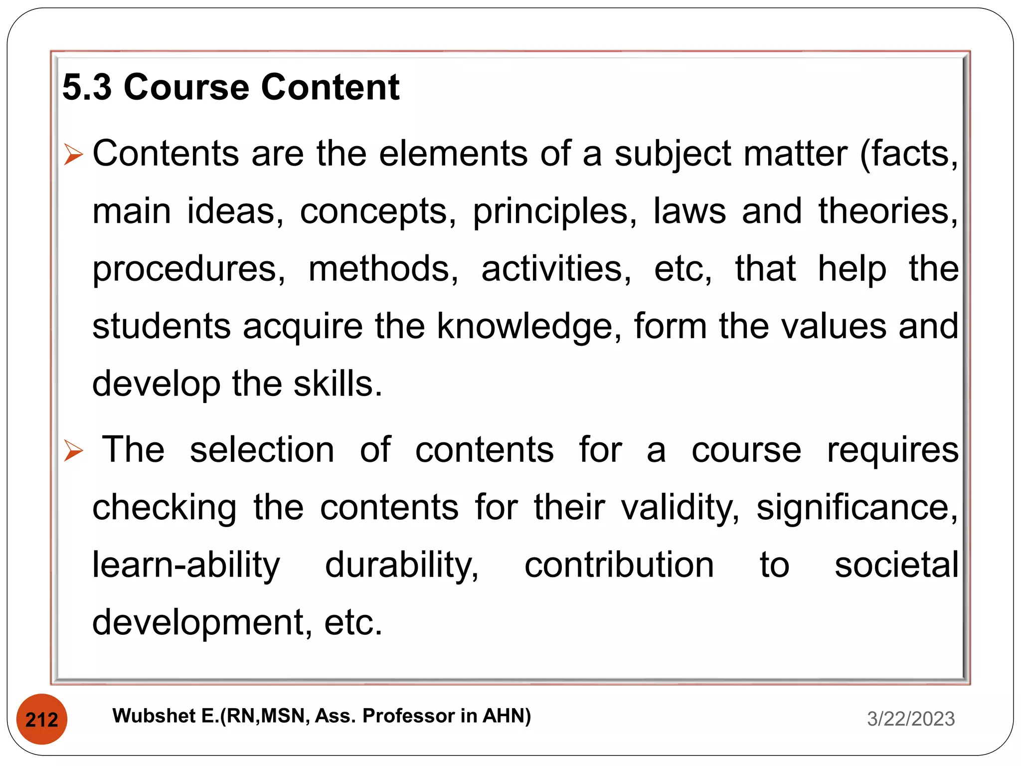 5.3 Course Content
 Contents are the elements of a subject matter (facts,
main ideas, concepts, principles, laws and theories,
procedures, methods, activities, etc, that help the
students acquire the knowledge, form the values and
develop the skills.
 The selection of contents for a course requires
checking the contents for their validity, significance,
learn-ability durability, contribution to societal
development, etc.
3/22/2023
212 Wubshet E.(RN,MSN, Ass. Professor in AHN)
 