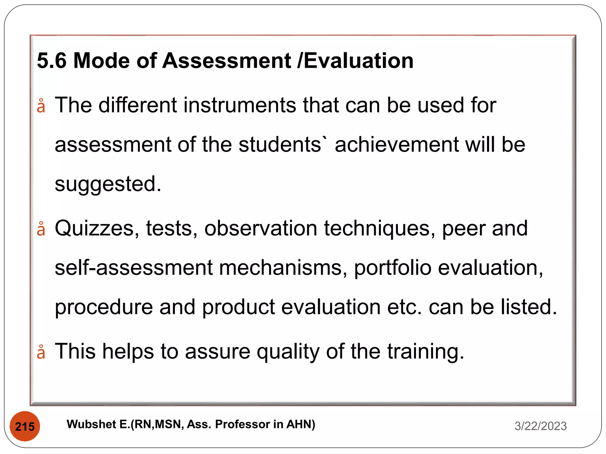 5.6 Mode of Assessment /Evaluation
å The different instruments that can be used for
assessment of the students` achievement will be
suggested.
å Quizzes, tests, observation techniques, peer and
self-assessment mechanisms, portfolio evaluation,
procedure and product evaluation etc. can be listed.
å This helps to assure quality of the training.
3/22/2023
215 Wubshet E.(RN,MSN, Ass. Professor in AHN)
 