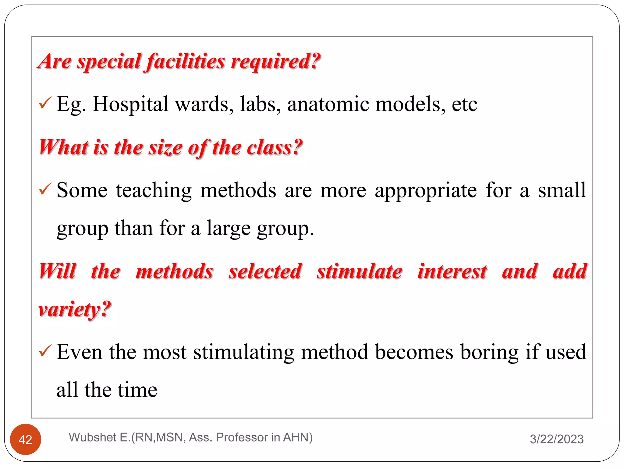 Are special facilities required?
 Eg. Hospital wards, labs, anatomic models, etc
What is the size of the class?
 Some teaching methods are more appropriate for a small
group than for a large group.
Will the methods selected stimulate interest and add
variety?
 Even the most stimulating method becomes boring if used
all the time
3/22/2023
Wubshet E.(RN,MSN, Ass. Professor in AHN)
42
 