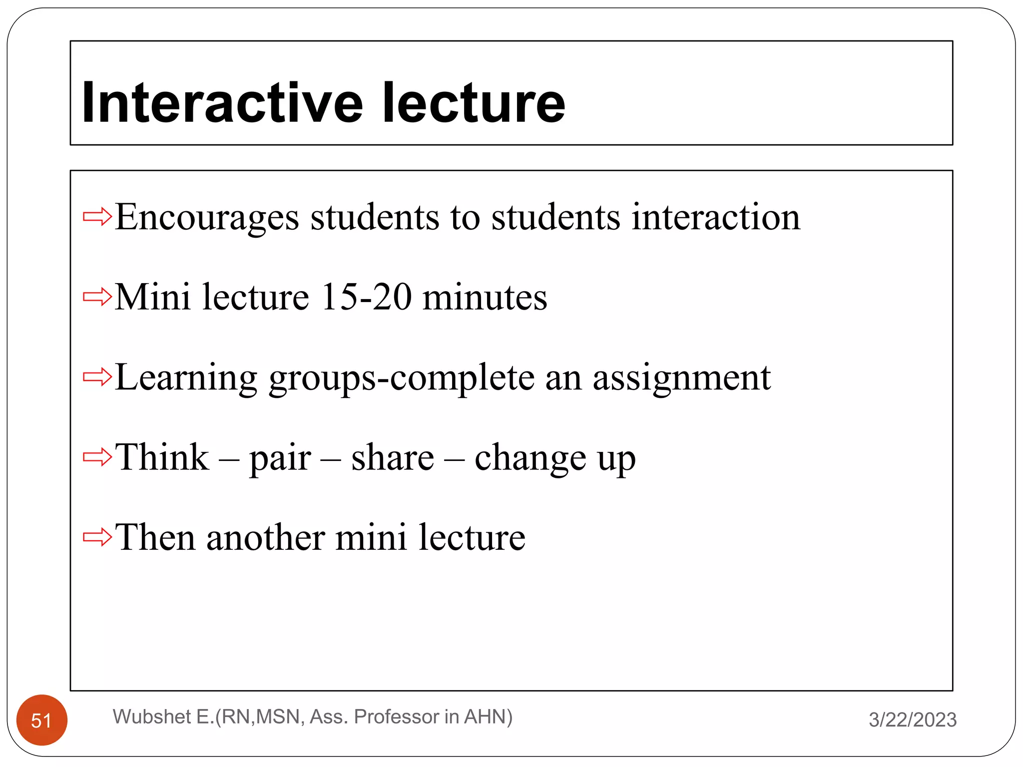 Interactive lecture
⇨Encourages students to students interaction
⇨Mini lecture 15-20 minutes
⇨Learning groups-complete an assignment
⇨Think – pair – share – change up
⇨Then another mini lecture
3/22/2023
Wubshet E.(RN,MSN, Ass. Professor in AHN)
51
 