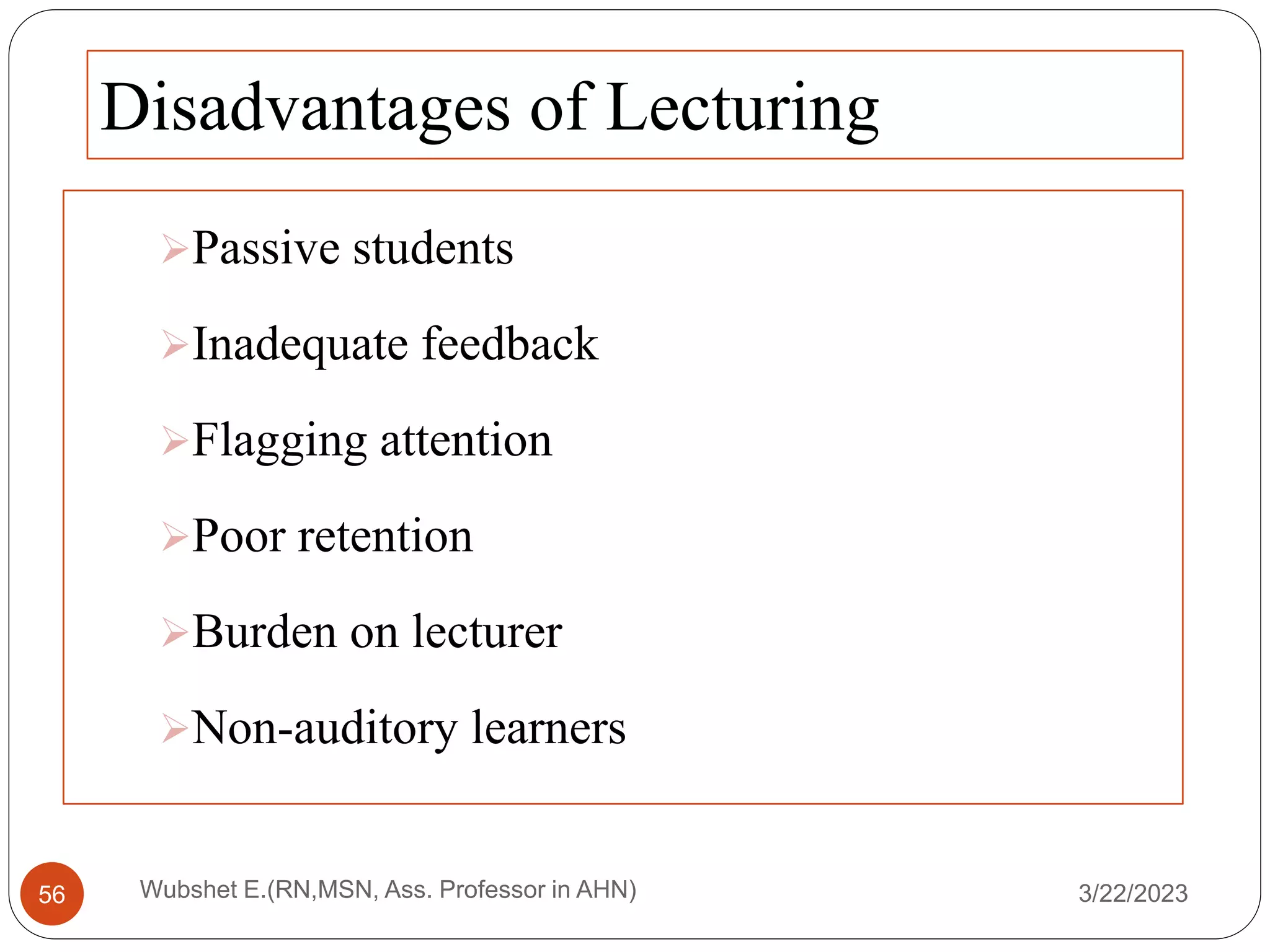 Disadvantages of Lecturing
Passive students
Inadequate feedback
Flagging attention
Poor retention
Burden on lecturer
Non-auditory learners
3/22/2023
Wubshet E.(RN,MSN, Ass. Professor in AHN)
56
 