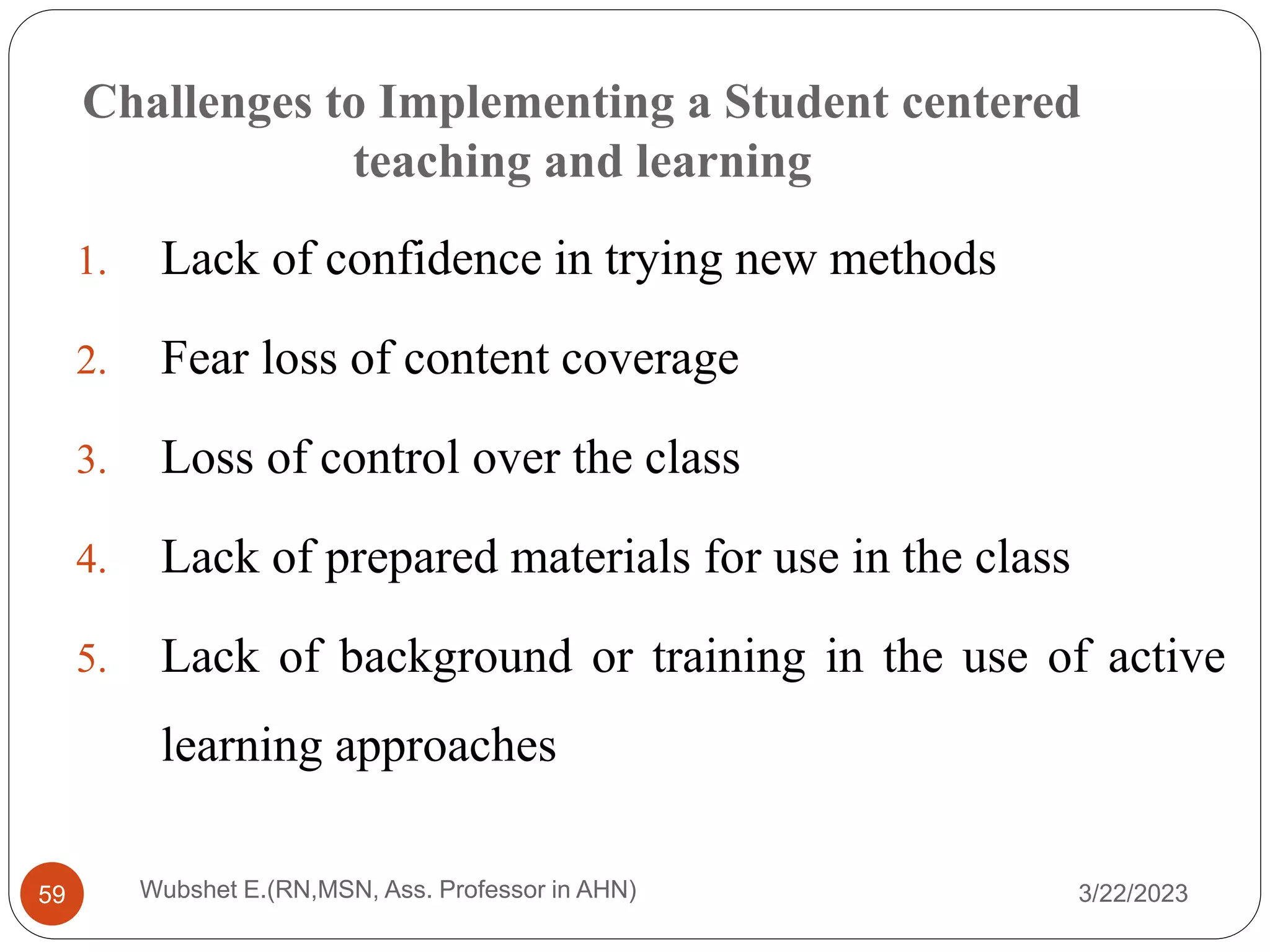 Challenges to Implementing a Student centered
teaching and learning
1. Lack of confidence in trying new methods
2. Fear loss of content coverage
3. Loss of control over the class
4. Lack of prepared materials for use in the class
5. Lack of background or training in the use of active
learning approaches
3/22/2023
Wubshet E.(RN,MSN, Ass. Professor in AHN)
59
 