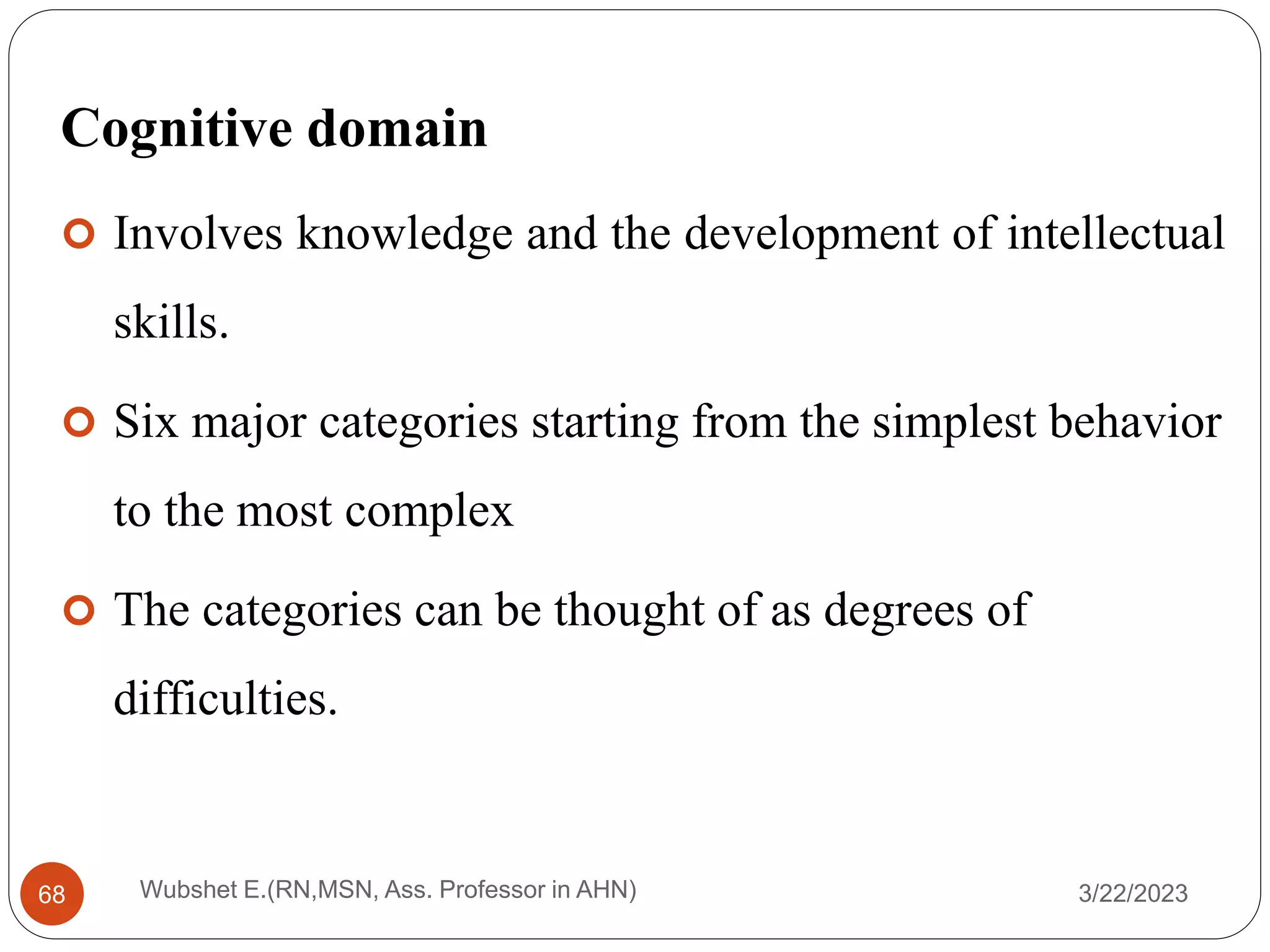 Cognitive domain
 Involves knowledge and the development of intellectual
skills.
 Six major categories starting from the simplest behavior
to the most complex
 The categories can be thought of as degrees of
difficulties.
Wubshet E.(RN,MSN, Ass. Professor in AHN)
68 3/22/2023
 