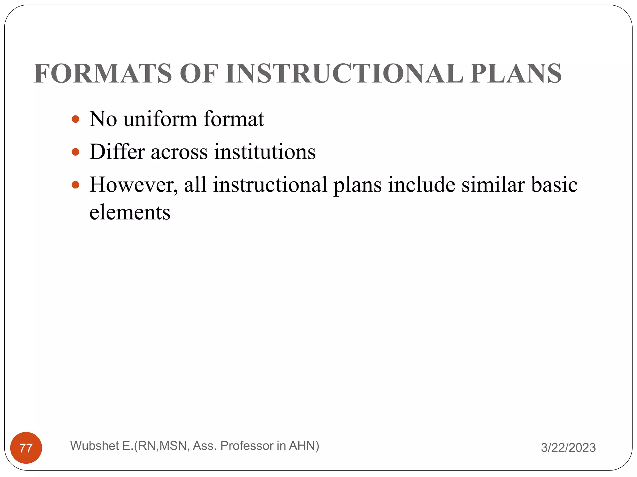 FORMATS OF INSTRUCTIONAL PLANS
 No uniform format
 Differ across institutions
 However, all instructional plans include similar basic
elements
Wubshet E.(RN,MSN, Ass. Professor in AHN)
77 3/22/2023
 