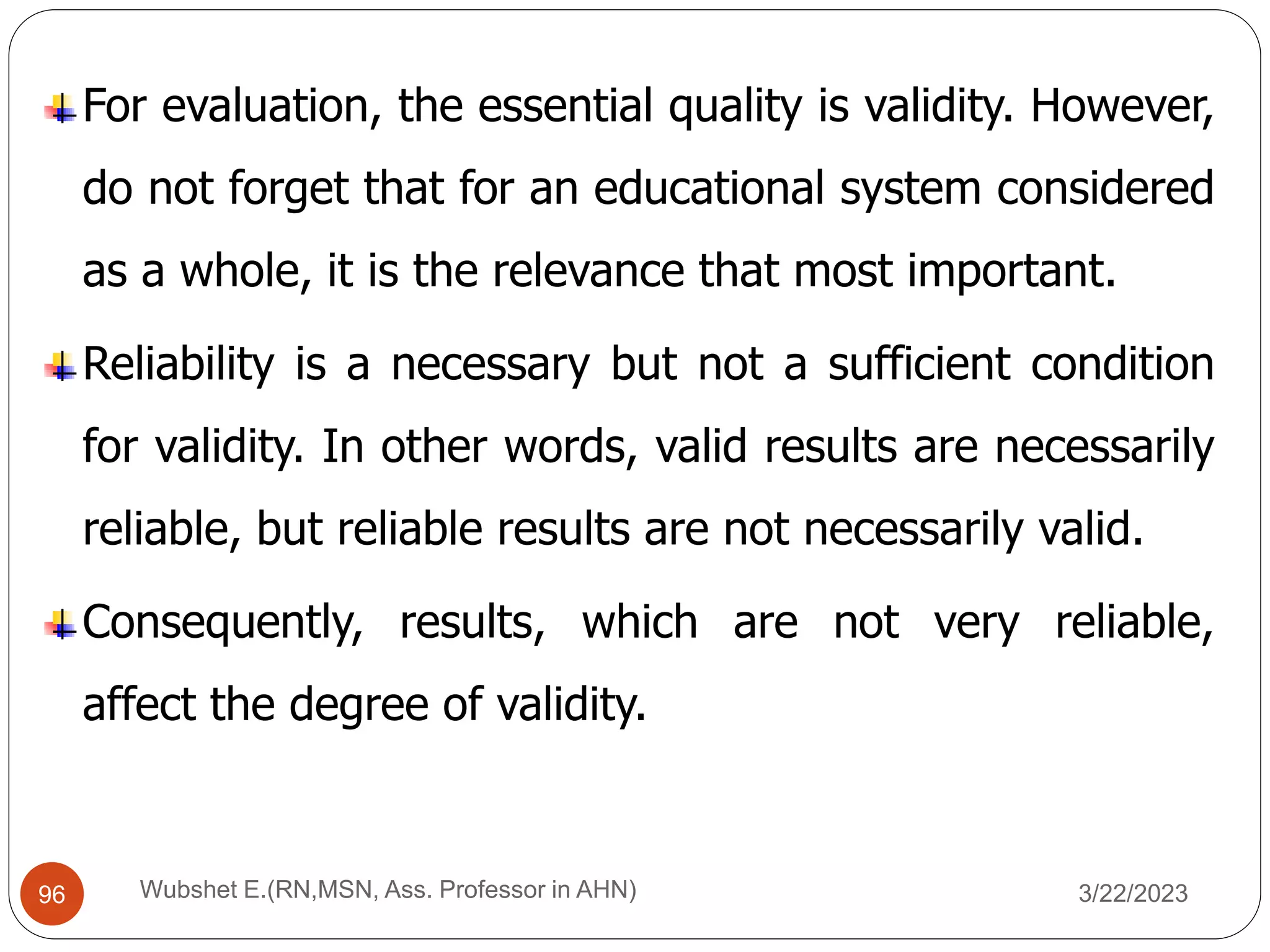 For evaluation, the essential quality is validity. However,
do not forget that for an educational system considered
as a whole, it is the relevance that most important.
Reliability is a necessary but not a sufficient condition
for validity. In other words, valid results are necessarily
reliable, but reliable results are not necessarily valid.
Consequently, results, which are not very reliable,
affect the degree of validity.
96 Wubshet E.(RN,MSN, Ass. Professor in AHN) 3/22/2023
 