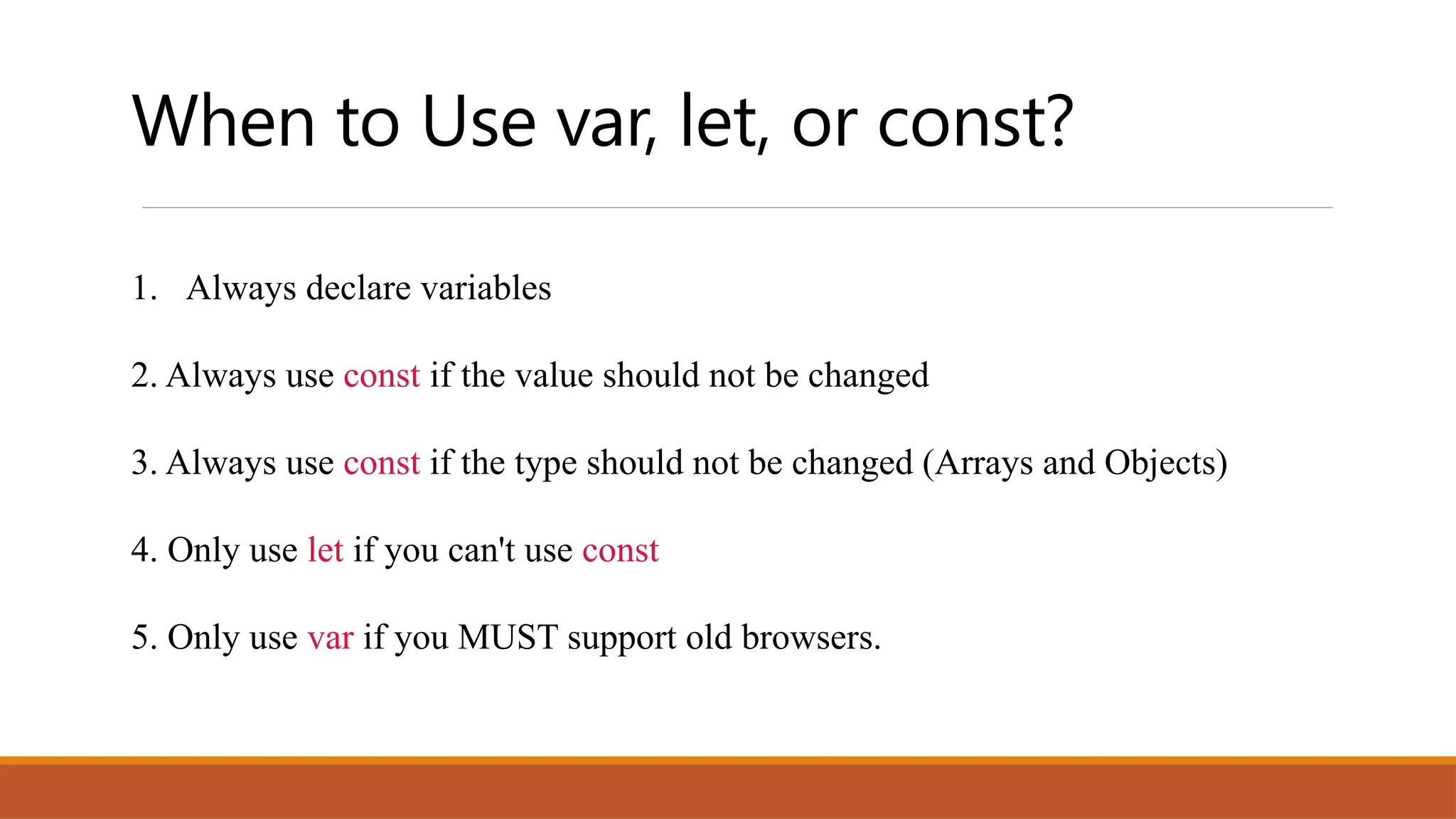 When to Use var, let, or const?
1. Always declare variables
2. Always use const if the value should not be changed
3. Always use const if the type should not be changed (Arrays and Objects)
4. Only use let if you can't use const
5. Only use var if you MUST support old browsers.
 
