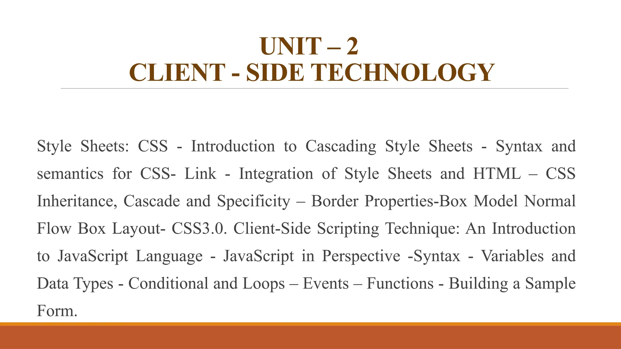 UNIT – 2
CLIENT - SIDE TECHNOLOGY
Style Sheets: CSS - Introduction to Cascading Style Sheets - Syntax and
semantics for CSS- Link - Integration of Style Sheets and HTML – CSS
Inheritance, Cascade and Specificity – Border Properties-Box Model Normal
Flow Box Layout- CSS3.0. Client-Side Scripting Technique: An Introduction
to JavaScript Language - JavaScript in Perspective -Syntax - Variables and
Data Types - Conditional and Loops – Events – Functions - Building a Sample
Form.
 