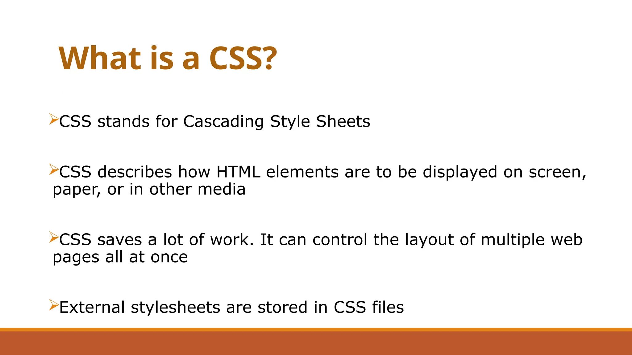 What is a CSS?
CSS stands for Cascading Style Sheets
CSS describes how HTML elements are to be displayed on screen,
paper, or in other media
CSS saves a lot of work. It can control the layout of multiple web
pages all at once
External stylesheets are stored in CSS files
 