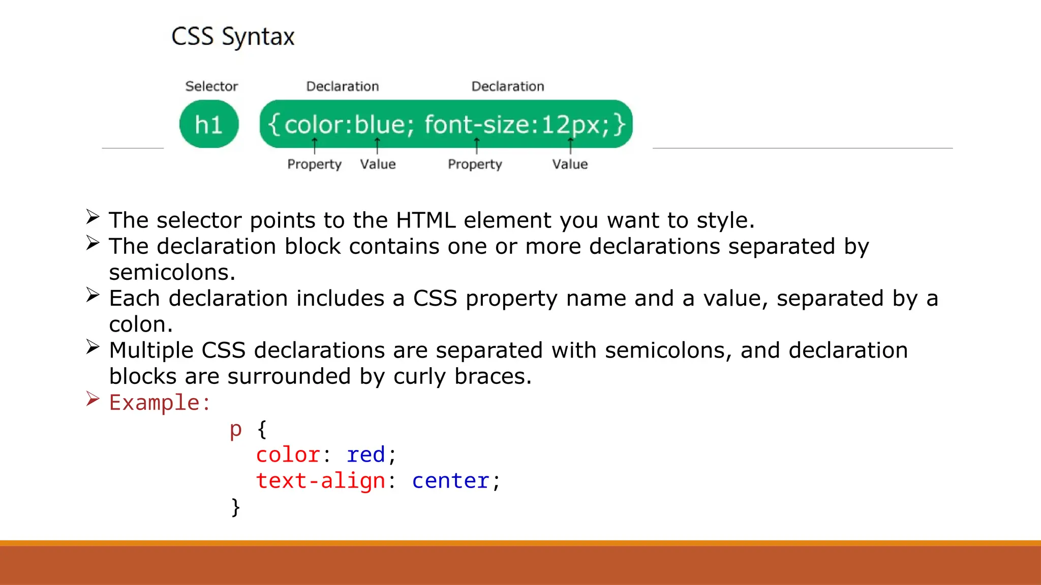  The selector points to the HTML element you want to style.
 The declaration block contains one or more declarations separated by
semicolons.
 Each declaration includes a CSS property name and a value, separated by a
colon.
 Multiple CSS declarations are separated with semicolons, and declaration
blocks are surrounded by curly braces.
 Example:
p {
color: red;
text-align: center;
}
 