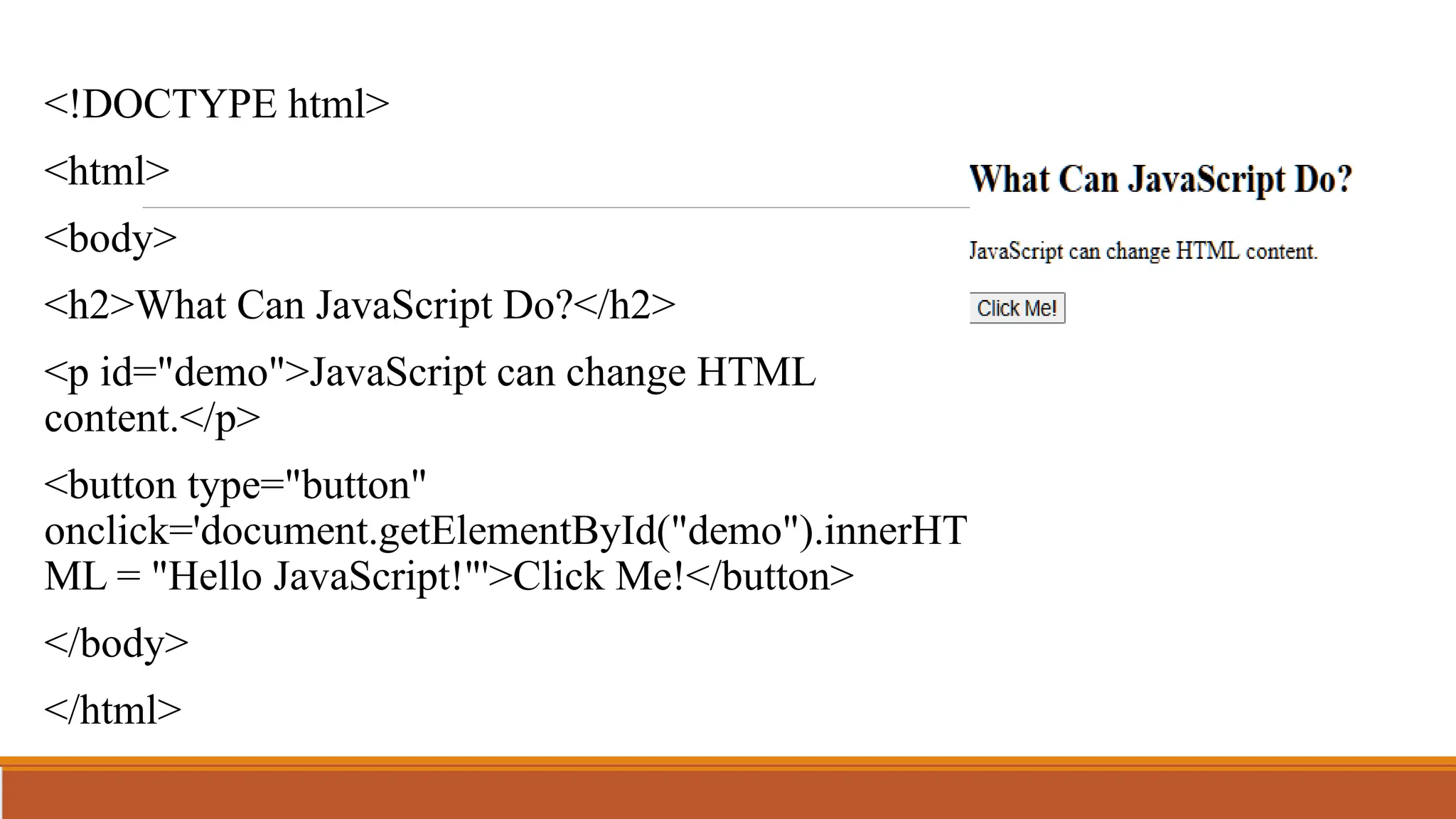 <!DOCTYPE html>
<html>
<body>
<h2>What Can JavaScript Do?</h2>
<p id="demo">JavaScript can change HTML
content.</p>
<button type="button"
onclick='document.getElementById("demo").innerHT
ML = "Hello JavaScript!"'>Click Me!</button>
</body>
</html>
 