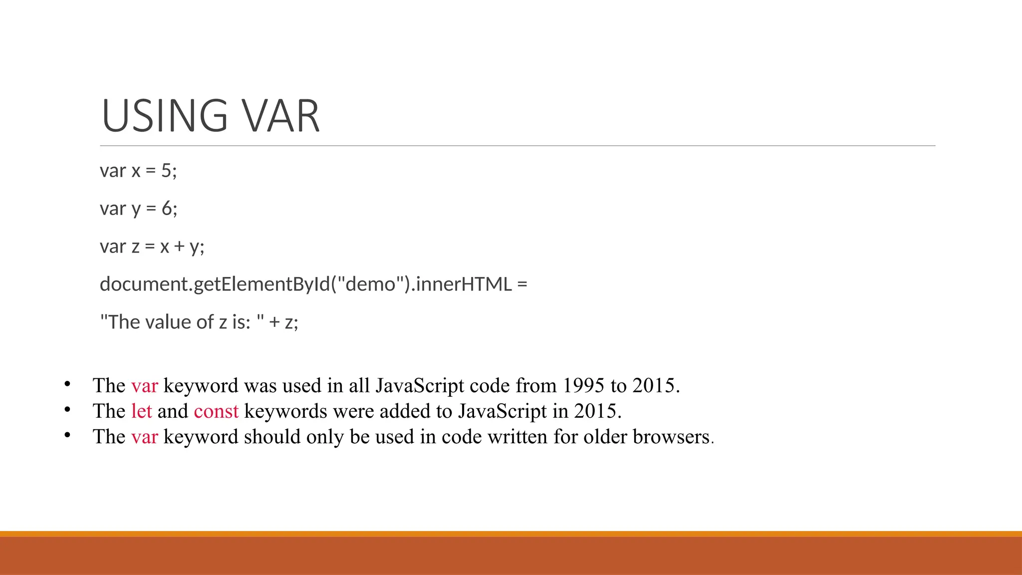 USING VAR
var x = 5;
var y = 6;
var z = x + y;
document.getElementById("demo").innerHTML =
"The value of z is: " + z;
• The var keyword was used in all JavaScript code from 1995 to 2015.
• The let and const keywords were added to JavaScript in 2015.
• The var keyword should only be used in code written for older browsers.
 