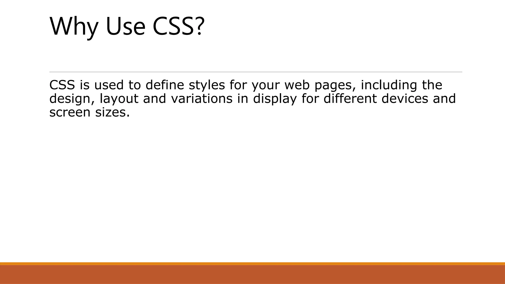 Why Use CSS?
CSS is used to define styles for your web pages, including the
design, layout and variations in display for different devices and
screen sizes.
 