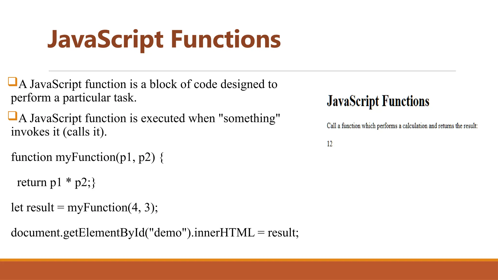 JavaScript Functions
A JavaScript function is a block of code designed to
perform a particular task.
A JavaScript function is executed when "something"
invokes it (calls it).
function myFunction(p1, p2) {
return p1 * p2;}
let result = myFunction(4, 3);
document.getElementById("demo").innerHTML = result;
 