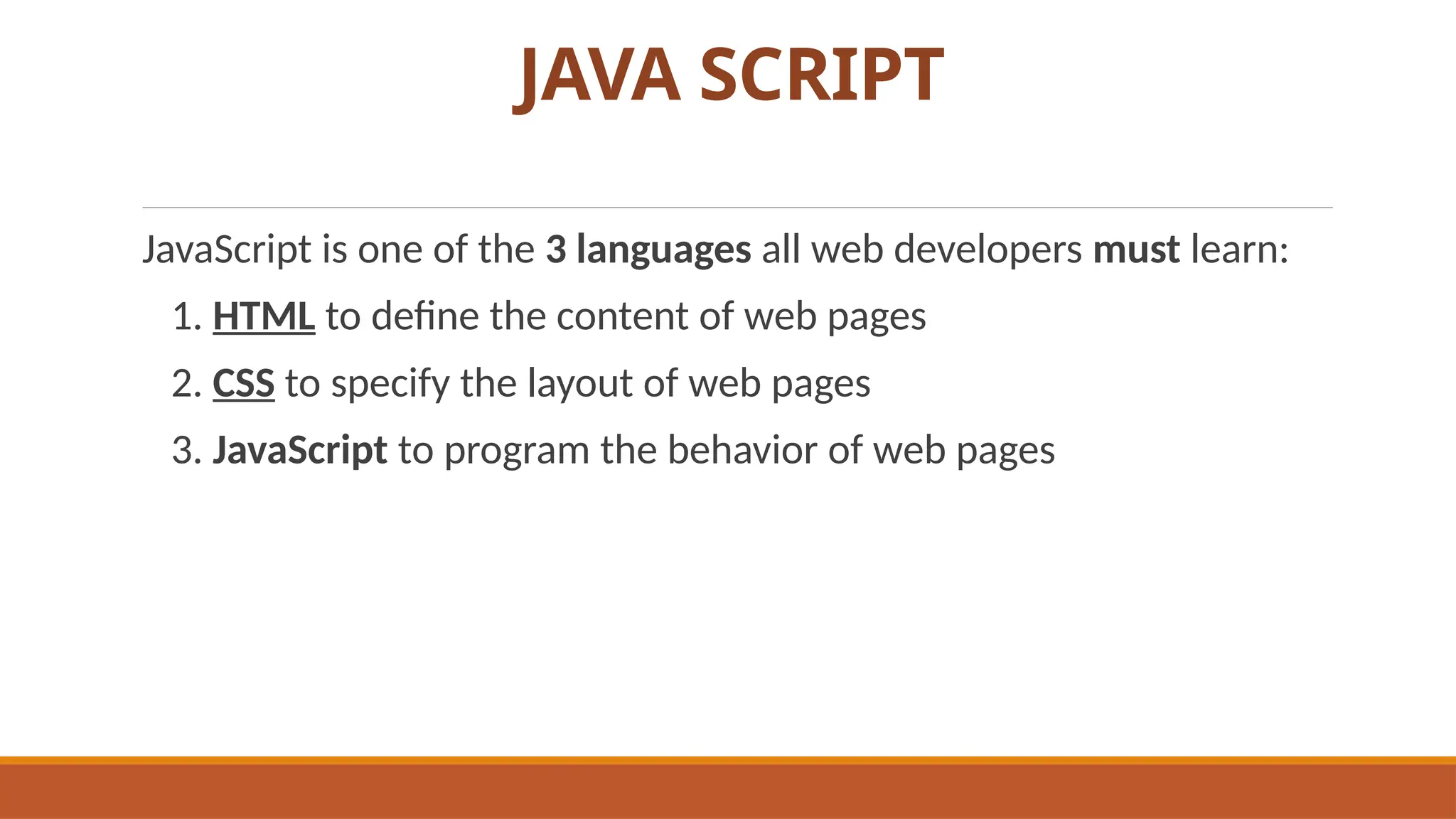 JAVA SCRIPT
JavaScript is one of the 3 languages all web developers must learn:
1. HTML to define the content of web pages
2. CSS to specify the layout of web pages
3. JavaScript to program the behavior of web pages
 
