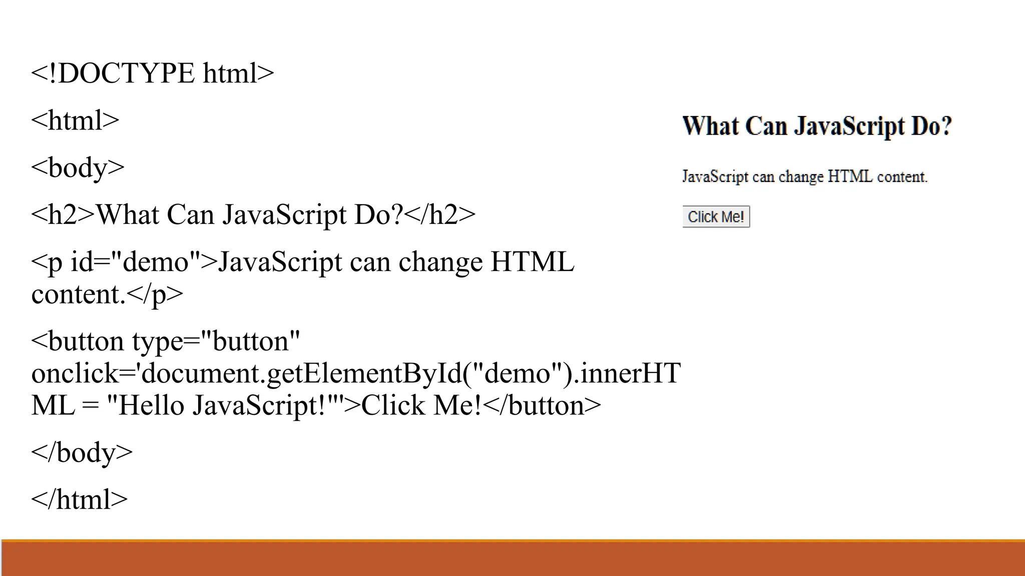 <!DOCTYPE html>
<html>
<body>
<h2>What Can JavaScript Do?</h2>
<p id="demo">JavaScript can change HTML
content.</p>
<button type="button"
onclick='document.getElementById("demo").innerHT
ML = "Hello JavaScript!"'>Click Me!</button>
</body>
</html>
 