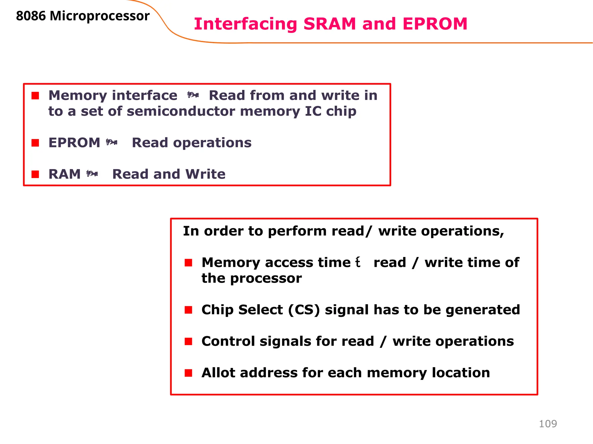 109
Interfacing SRAM and EPROM
8086 Microprocessor
Memory interface  Read from and write in
to a set of semiconductor memory IC chip
EPROM  Read operations
RAM  Read and Write
In order to perform read/ write operations,
Memory access time  read / write time of
the processor
Chip Select (CS) signal has to be generated
Control signals for read / write operations
Allot address for each memory location
 