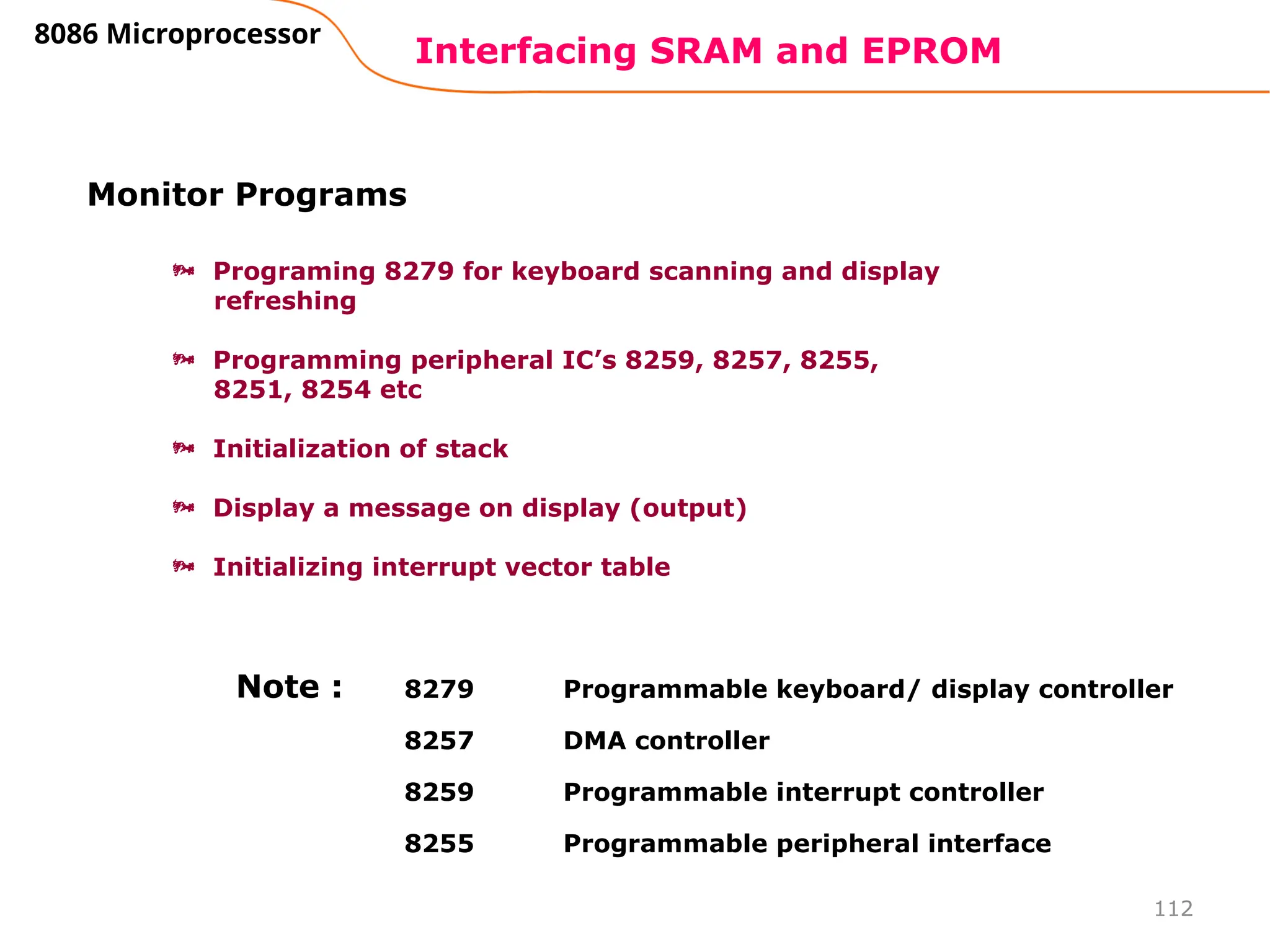 112
Interfacing SRAM and EPROM
8086 Microprocessor
Monitor Programs
 Programing 8279 for keyboard scanning and display
refreshing
 Programming peripheral IC’s 8259, 8257, 8255,
8251, 8254 etc
 Initialization of stack
 Display a message on display (output)
 Initializing interrupt vector table
8279 Programmable keyboard/ display controller
8257 DMA controller
8259 Programmable interrupt controller
8255 Programmable peripheral interface
Note :
 