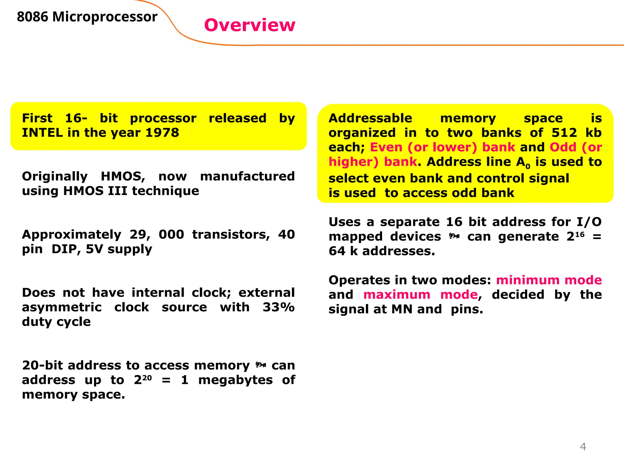 4
Overview
8086 Microprocessor
First 16- bit processor released by
INTEL in the year 1978
Originally HMOS, now manufactured
using HMOS III technique
Approximately 29, 000 transistors, 40
pin DIP, 5V supply
Does not have internal clock; external
asymmetric clock source with 33%
duty cycle
20-bit address to access memory  can
address up to 220
= 1 megabytes of
memory space.
Addressable memory space is
organized in to two banks of 512 kb
each; Even (or lower) bank and Odd (or
higher) bank. Address line A0 is used to
select even bank and control signal
is used to access odd bank
Uses a separate 16 bit address for I/O
mapped devices  can generate 216
=
64 k addresses.
Operates in two modes: minimum mode
and maximum mode, decided by the
signal at MN and pins.
 