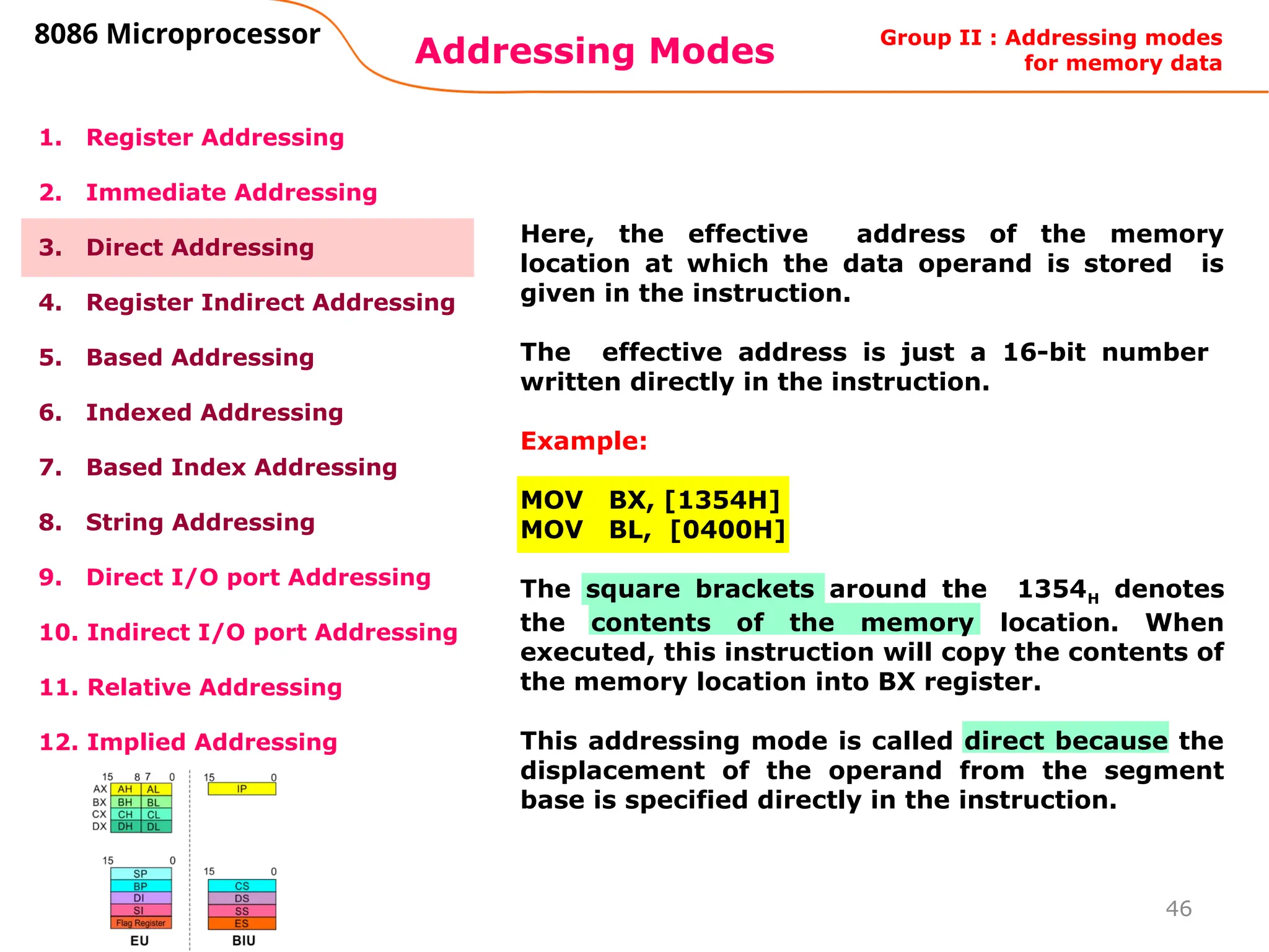 46
Addressing Modes
8086 Microprocessor
1. Register Addressing
2. Immediate Addressing
3. Direct Addressing
4. Register Indirect Addressing
5. Based Addressing
6. Indexed Addressing
7. Based Index Addressing
8. String Addressing
9. Direct I/O port Addressing
10. Indirect I/O port Addressing
11. Relative Addressing
12. Implied Addressing
Here, the effective address of the memory
location at which the data operand is stored is
given in the instruction.
The effective address is just a 16-bit number
written directly in the instruction.
Example:
MOV BX, [1354H]
MOV BL, [0400H]
The square brackets around the 1354H denotes
the contents of the memory location. When
executed, this instruction will copy the contents of
the memory location into BX register.
This addressing mode is called direct because the
displacement of the operand from the segment
base is specified directly in the instruction.
Group II : Addressing modes
for memory data
 