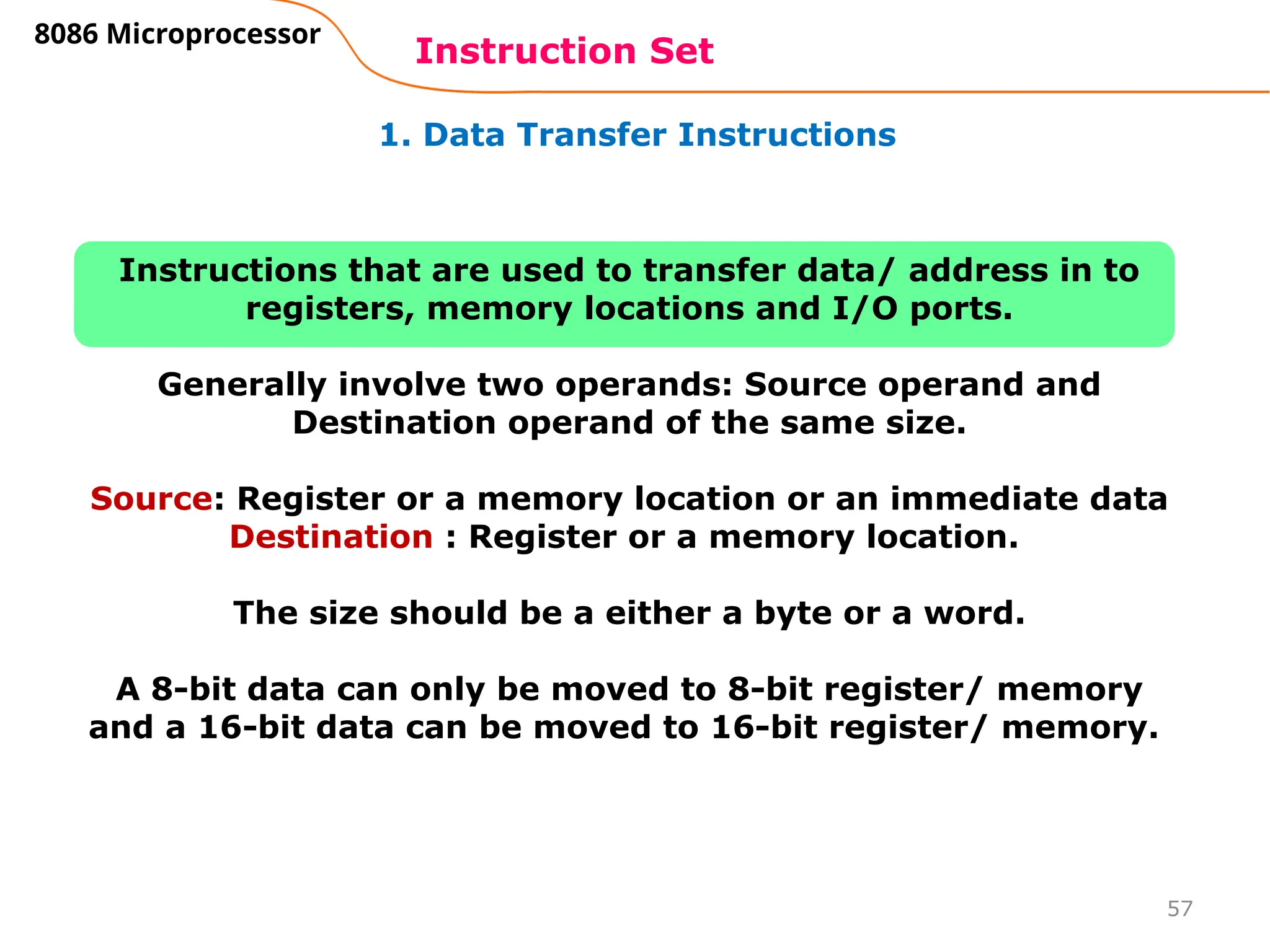 57
1. Data Transfer Instructions
Instruction Set
8086 Microprocessor
Instructions that are used to transfer data/ address in to
registers, memory locations and I/O ports.
Generally involve two operands: Source operand and
Destination operand of the same size.
Source: Register or a memory location or an immediate data
Destination : Register or a memory location.
The size should be a either a byte or a word.
A 8-bit data can only be moved to 8-bit register/ memory
and a 16-bit data can be moved to 16-bit register/ memory.
 