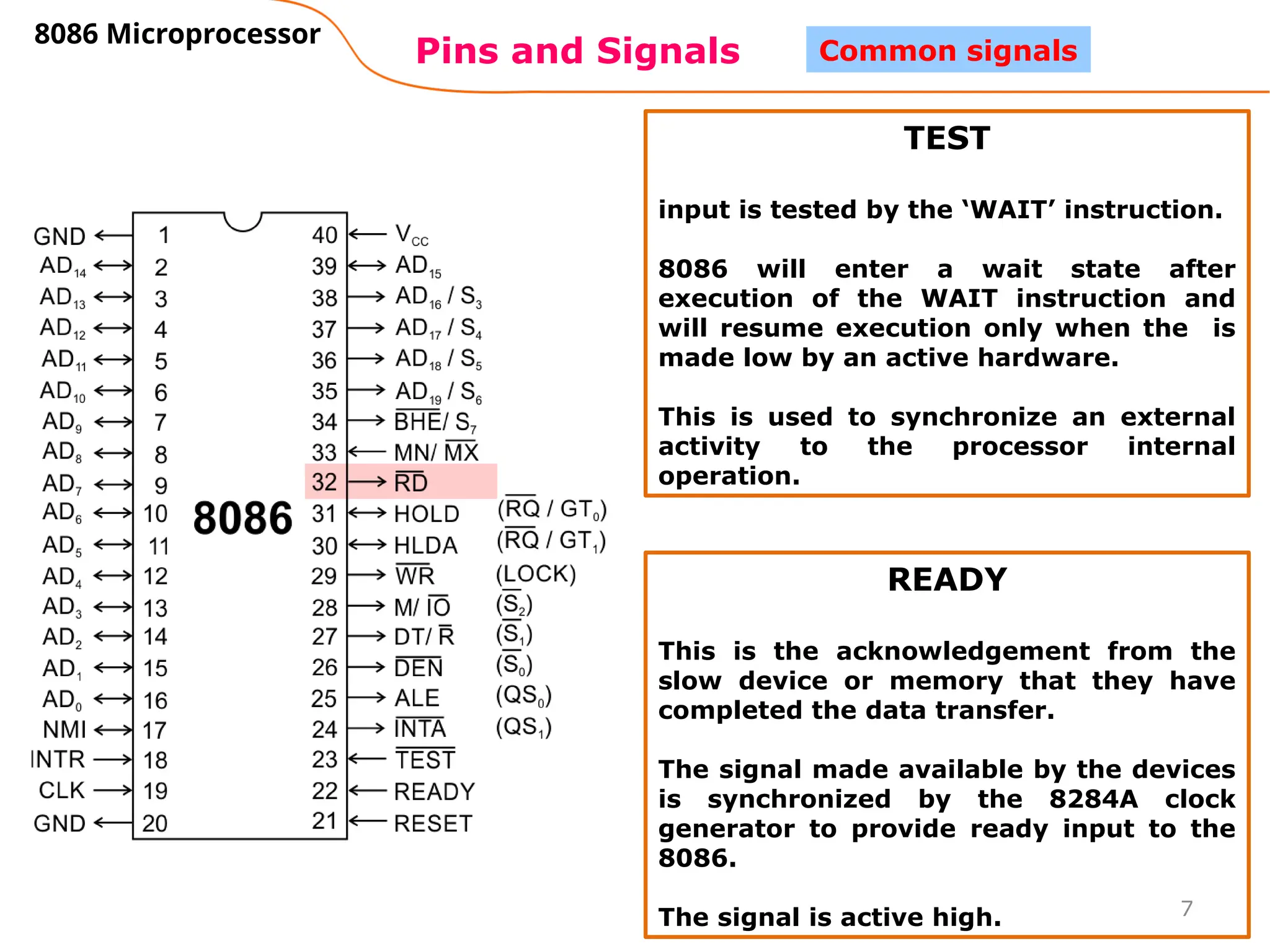 7
Pins and Signals
8086 Microprocessor
Common signals
TEST
input is tested by the ‘WAIT’ instruction.
8086 will enter a wait state after
execution of the WAIT instruction and
will resume execution only when the is
made low by an active hardware.
This is used to synchronize an external
activity to the processor internal
operation.
READY
This is the acknowledgement from the
slow device or memory that they have
completed the data transfer.
The signal made available by the devices
is synchronized by the 8284A clock
generator to provide ready input to the
8086.
The signal is active high.
 