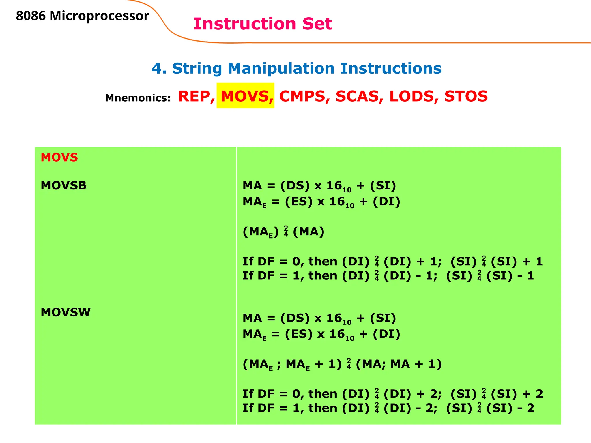 82
4. String Manipulation Instructions
Instruction Set
8086 Microprocessor
Mnemonics: REP, MOVS, CMPS, SCAS, LODS, STOS
MOVS
MOVSB
MOVSW
MA = (DS) x 1610 + (SI)
MAE = (ES) x 1610 + (DI)
(MAE)  (MA)
If DF = 0, then (DI)  (DI) + 1; (SI)  (SI) + 1
If DF = 1, then (DI)  (DI) - 1; (SI)  (SI) - 1
MA = (DS) x 1610 + (SI)
MAE = (ES) x 1610 + (DI)
(MAE ; MAE + 1)  (MA; MA + 1)
If DF = 0, then (DI)  (DI) + 2; (SI)  (SI) + 2
If DF = 1, then (DI)  (DI) - 2; (SI)  (SI) - 2
 