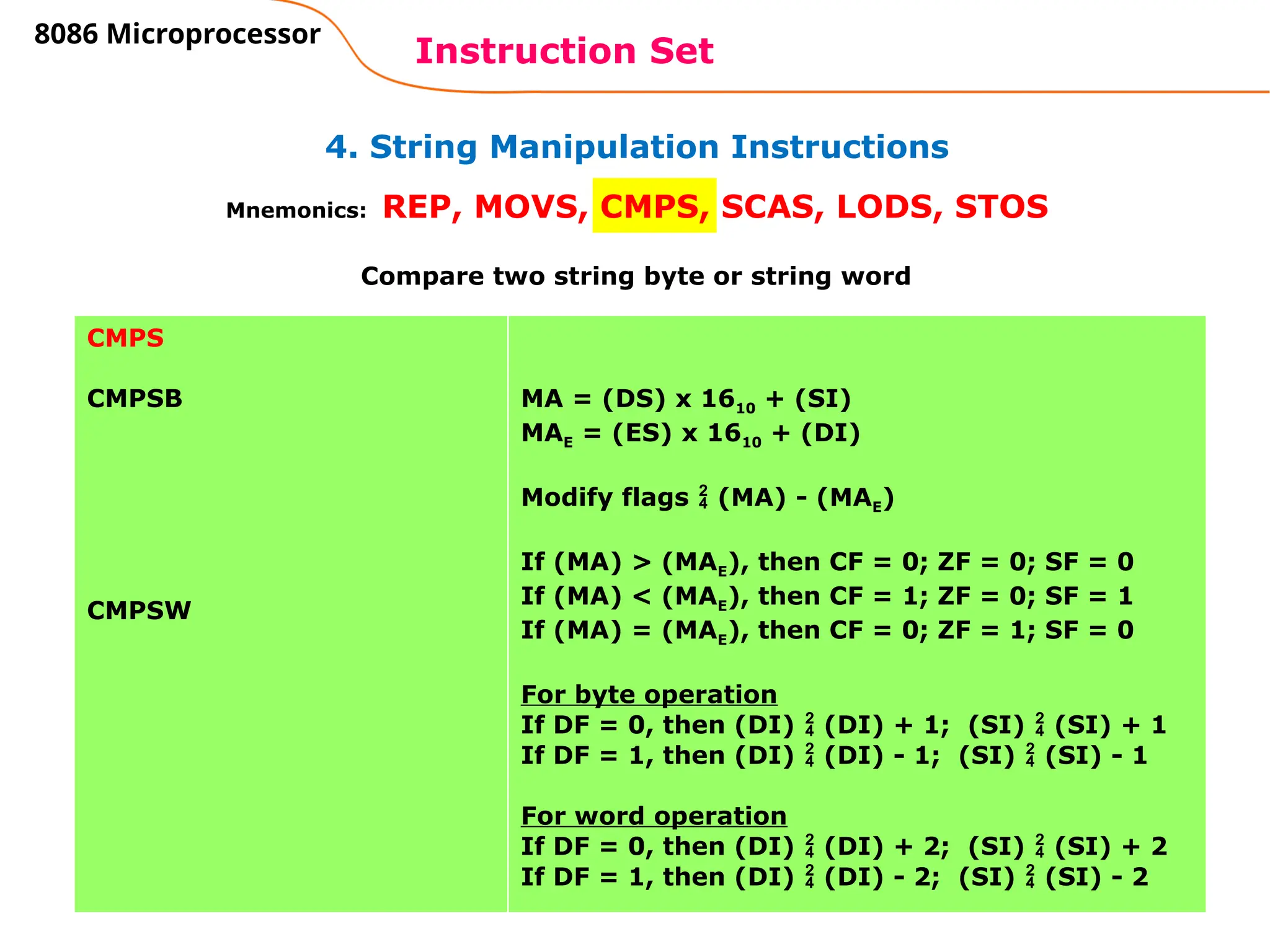 83
4. String Manipulation Instructions
Instruction Set
8086 Microprocessor
Mnemonics: REP, MOVS, CMPS, SCAS, LODS, STOS
CMPS
CMPSB
CMPSW
MA = (DS) x 1610 + (SI)
MAE = (ES) x 1610 + (DI)
Modify flags  (MA) - (MAE)
If (MA) > (MAE), then CF = 0; ZF = 0; SF = 0
If (MA) < (MAE), then CF = 1; ZF = 0; SF = 1
If (MA) = (MAE), then CF = 0; ZF = 1; SF = 0
For byte operation
If DF = 0, then (DI)  (DI) + 1; (SI)  (SI) + 1
If DF = 1, then (DI)  (DI) - 1; (SI)  (SI) - 1
For word operation
If DF = 0, then (DI)  (DI) + 2; (SI)  (SI) + 2
If DF = 1, then (DI)  (DI) - 2; (SI)  (SI) - 2
Compare two string byte or string word
 