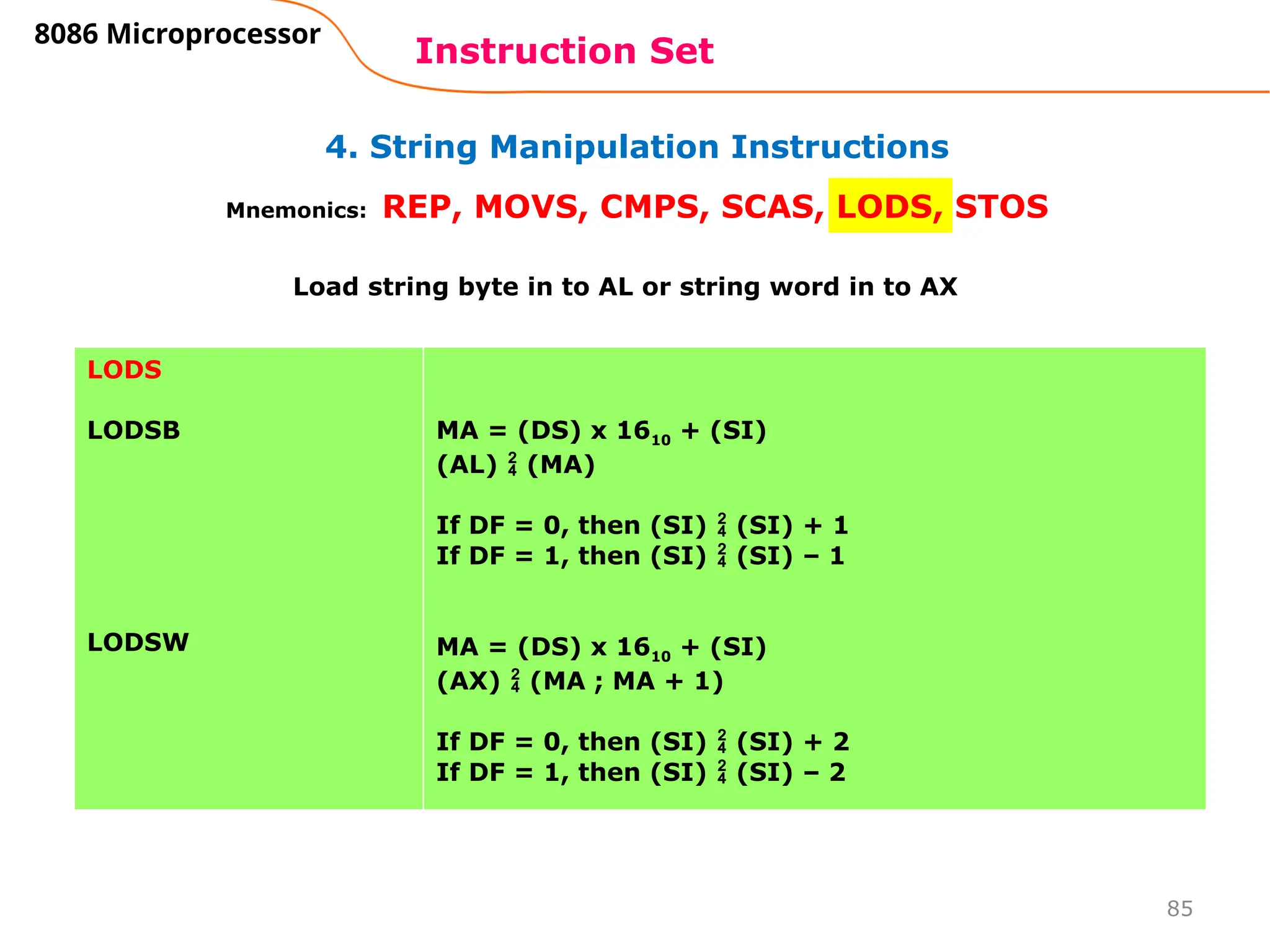 85
4. String Manipulation Instructions
Instruction Set
8086 Microprocessor
Mnemonics: REP, MOVS, CMPS, SCAS, LODS, STOS
LODS
LODSB
LODSW
MA = (DS) x 1610 + (SI)
(AL)  (MA)
If DF = 0, then (SI)  (SI) + 1
If DF = 1, then (SI)  (SI) – 1
MA = (DS) x 1610 + (SI)
(AX)  (MA ; MA + 1)
If DF = 0, then (SI)  (SI) + 2
If DF = 1, then (SI)  (SI) – 2
Load string byte in to AL or string word in to AX
 