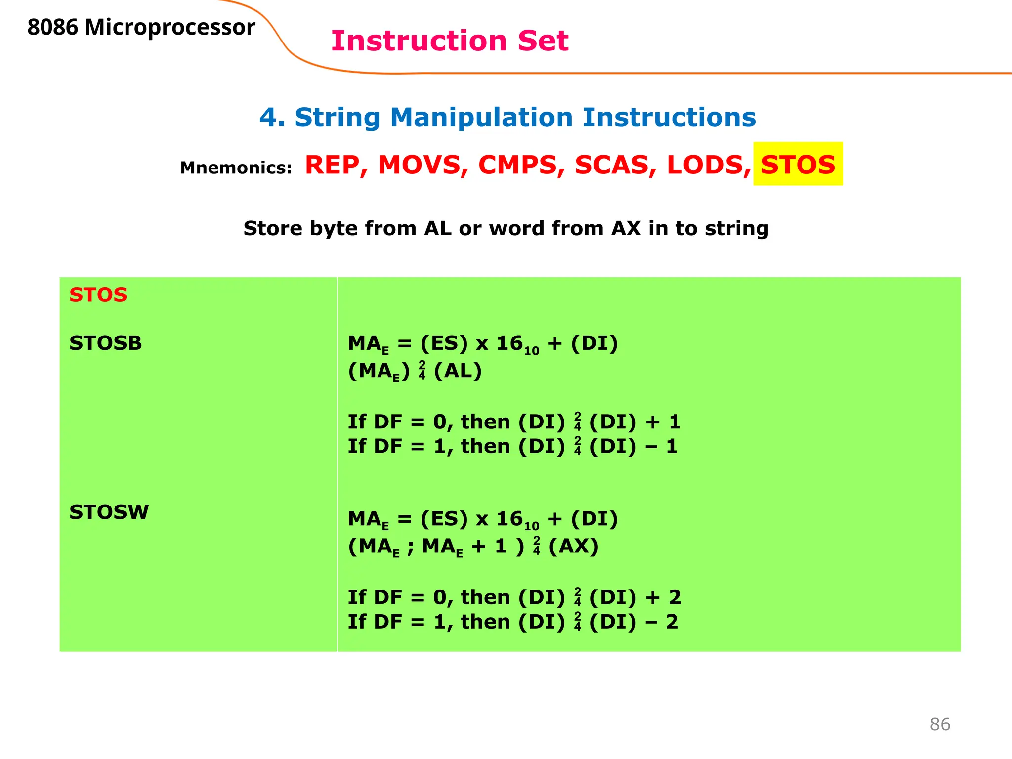 86
4. String Manipulation Instructions
Instruction Set
8086 Microprocessor
Mnemonics: REP, MOVS, CMPS, SCAS, LODS, STOS
STOS
STOSB
STOSW
MAE = (ES) x 1610 + (DI)
(MAE)  (AL)
If DF = 0, then (DI)  (DI) + 1
If DF = 1, then (DI)  (DI) – 1
MAE = (ES) x 1610 + (DI)
(MAE ; MAE + 1 )  (AX)
If DF = 0, then (DI)  (DI) + 2
If DF = 1, then (DI)  (DI) – 2
Store byte from AL or word from AX in to string
 