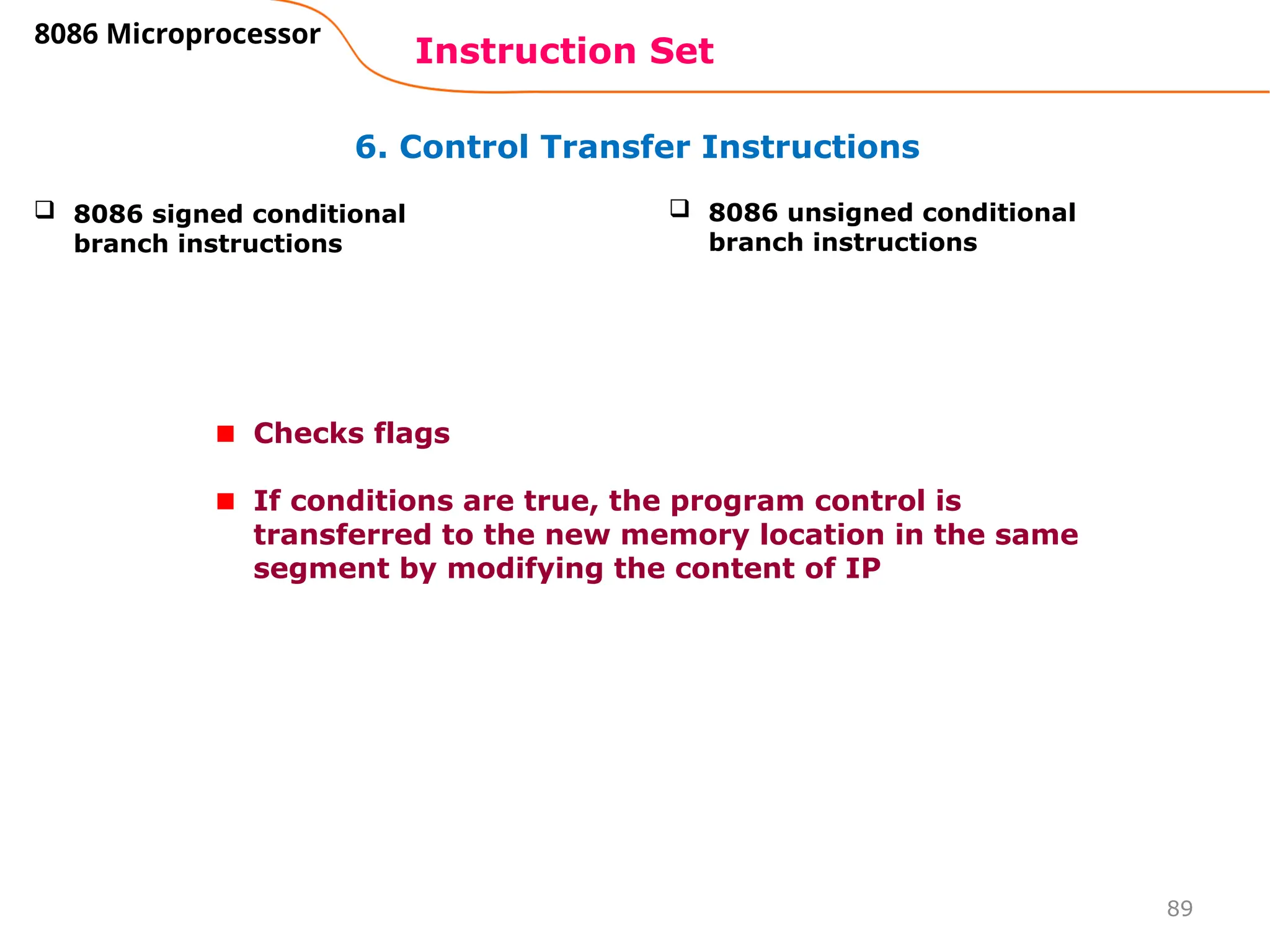 89
6. Control Transfer Instructions
Instruction Set
8086 Microprocessor
 8086 signed conditional
branch instructions
 8086 unsigned conditional
branch instructions
Checks flags
If conditions are true, the program control is
transferred to the new memory location in the same
segment by modifying the content of IP
 