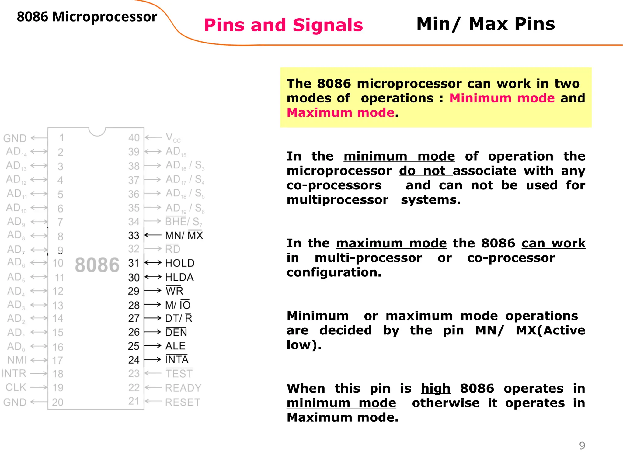 9
Pins and Signals
8086 Microprocessor
Min/ Max Pins
The 8086 microprocessor can work in two
modes of operations : Minimum mode and
Maximum mode.
In the minimum mode of operation the
microprocessor do not associate with any
co-processors and can not be used for
multiprocessor systems.
In the maximum mode the 8086 can work
in multi-processor or co-processor
configuration.
Minimum or maximum mode operations
are decided by the pin MN/ MX(Active
low).
When this pin is high 8086 operates in
minimum mode otherwise it operates in
Maximum mode.
 