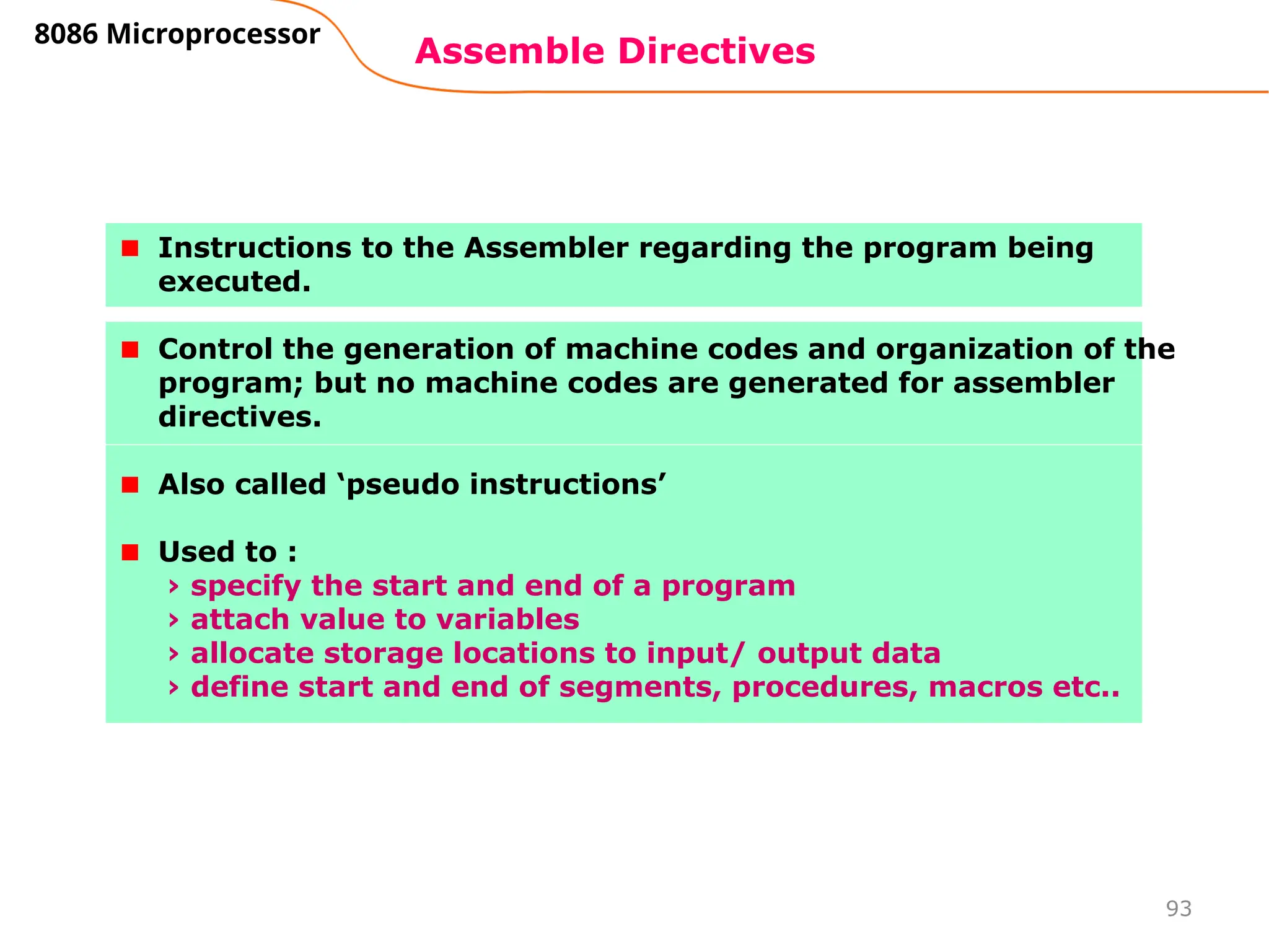 93
Assemble Directives
8086 Microprocessor
Instructions to the Assembler regarding the program being
executed.
Control the generation of machine codes and organization of the
program; but no machine codes are generated for assembler
directives.
Also called ‘pseudo instructions’
Used to :
› specify the start and end of a program
› attach value to variables
› allocate storage locations to input/ output data
› define start and end of segments, procedures, macros etc..
 