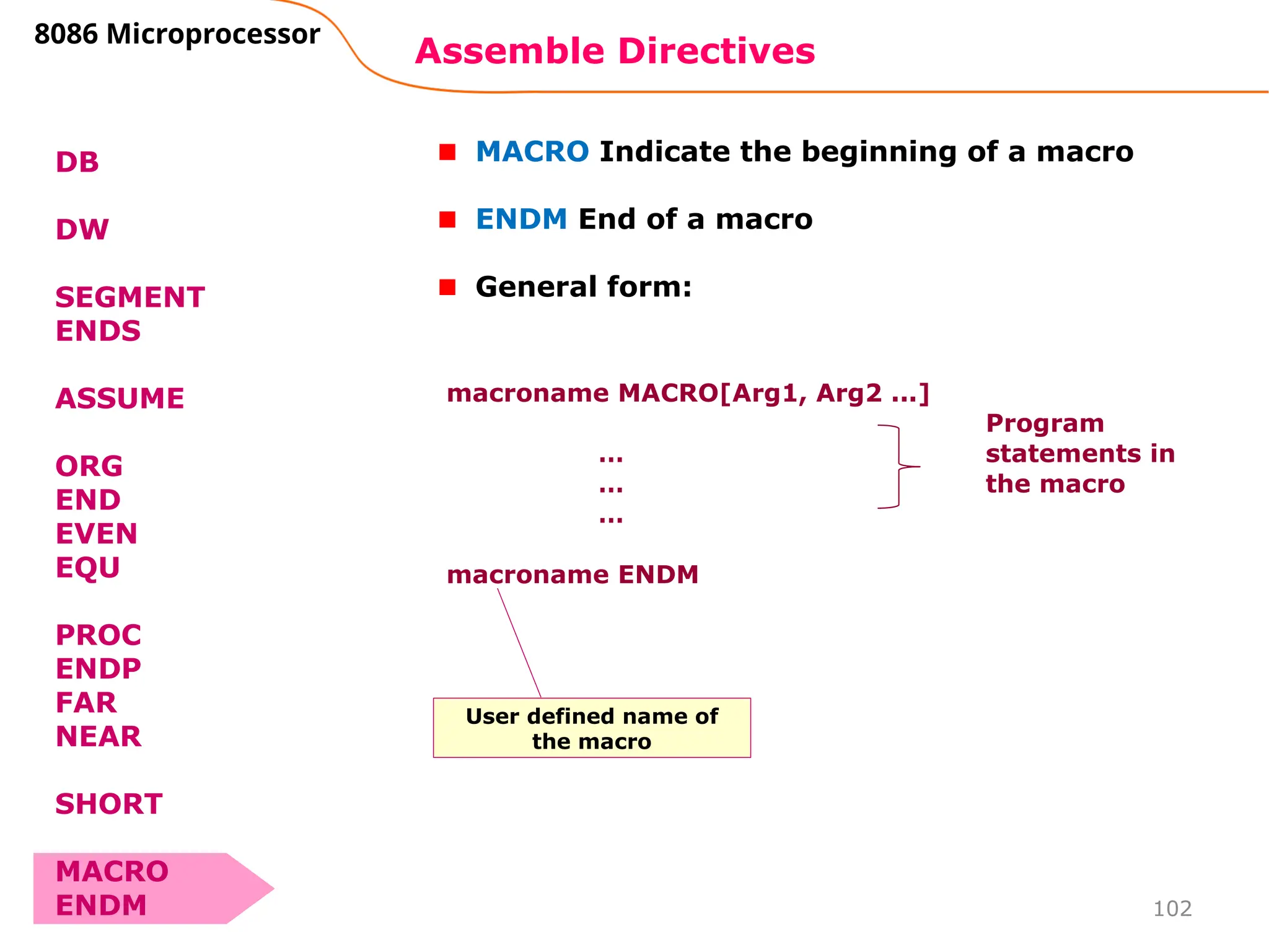102
Assemble Directives
8086 Microprocessor
DB
DW
SEGMENT
ENDS
ASSUME
ORG
END
EVEN
EQU
PROC
ENDP
FAR
NEAR
SHORT
MACRO
ENDM
MACRO Indicate the beginning of a macro
ENDM End of a macro
General form:
macroname MACRO[Arg1, Arg2 ...]
…
…
…
macroname ENDM
Program
statements in
the macro
User defined name of
the macro
 