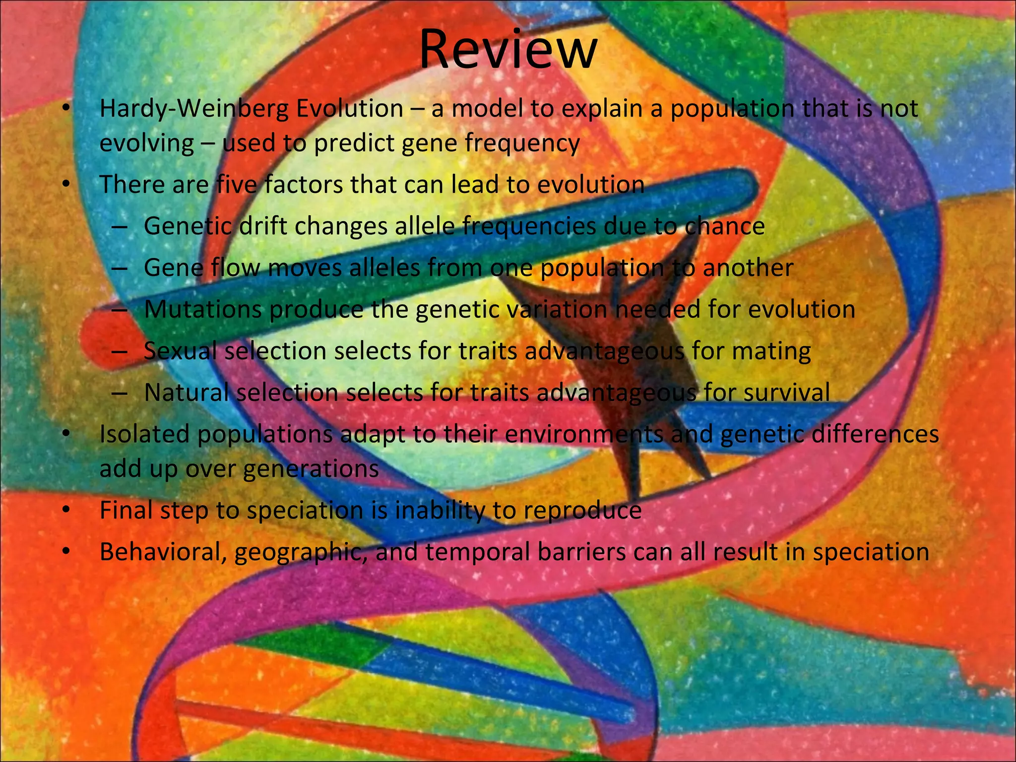 Review Hardy-Weinberg Evolution – a model to explain a population that is not evolving – used to predict gene frequency There are five factors that can lead to evolution Genetic drift changes allele frequencies due to chance Gene flow moves alleles from one population to another Mutations produce the genetic variation needed for evolution Sexual selection selects for traits advantageous for mating Natural selection selects for traits advantageous for survival Isolated populations adapt to their environments and genetic differences add up over generations Final step to speciation is inability to reproduce Behavioral, geographic, and temporal barriers can all result in speciation 