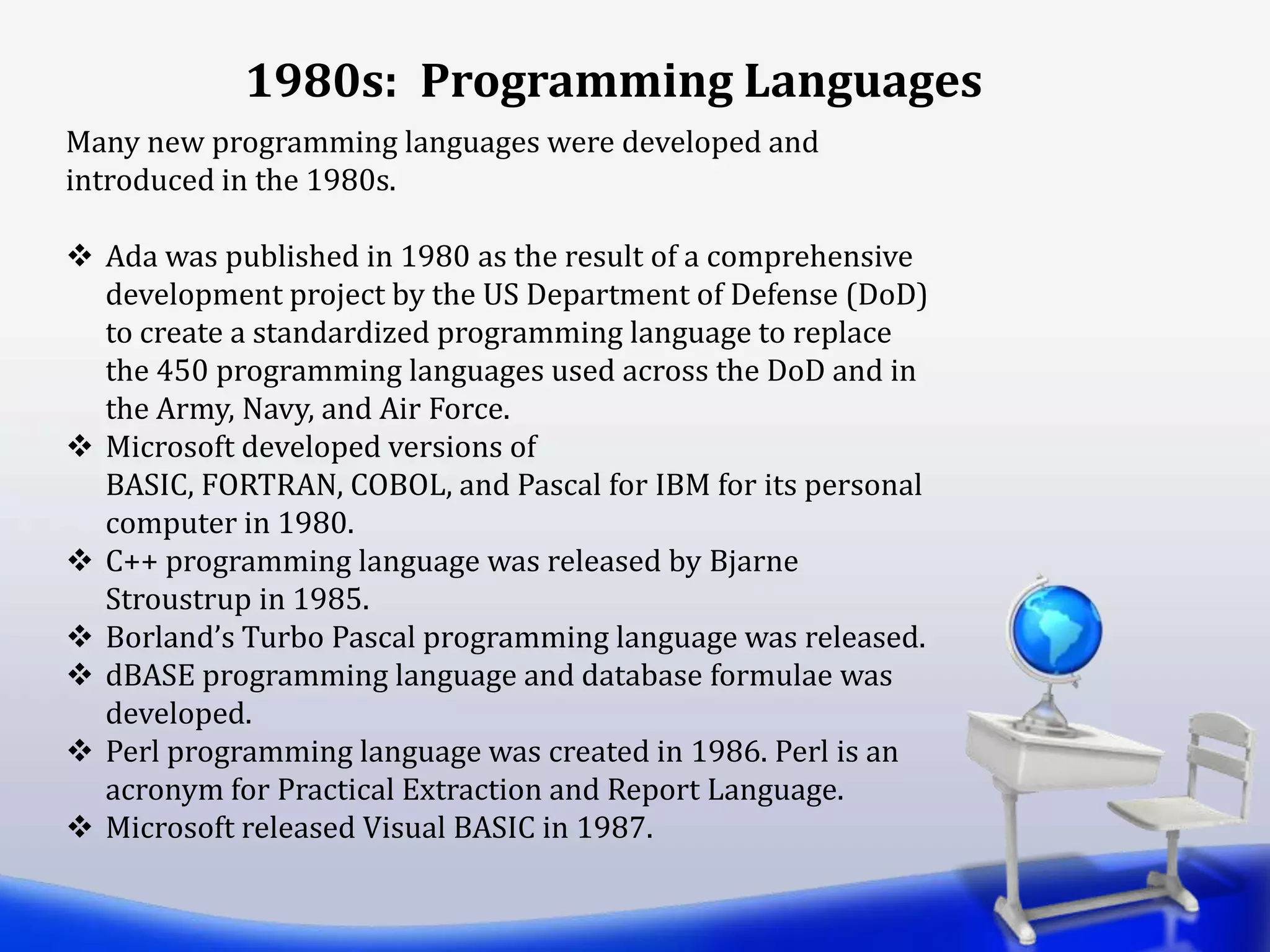 1980s: Programming Languages
Many new programming languages were developed and
introduced in the 1980s.
 Ada was published in 1980 as the result of a comprehensive
development project by the US Department of Defense (DoD)
to create a standardized programming language to replace
the 450 programming languages used across the DoD and in
the Army, Navy, and Air Force.
 Microsoft developed versions of
BASIC, FORTRAN, COBOL, and Pascal for IBM for its personal
computer in 1980.
 C++ programming language was released by Bjarne
Stroustrup in 1985.
 Borland’s Turbo Pascal programming language was released.
 dBASE programming language and database formulae was
developed.
 Perl programming language was created in 1986. Perl is an
acronym for Practical Extraction and Report Language.
 Microsoft released Visual BASIC in 1987.
 