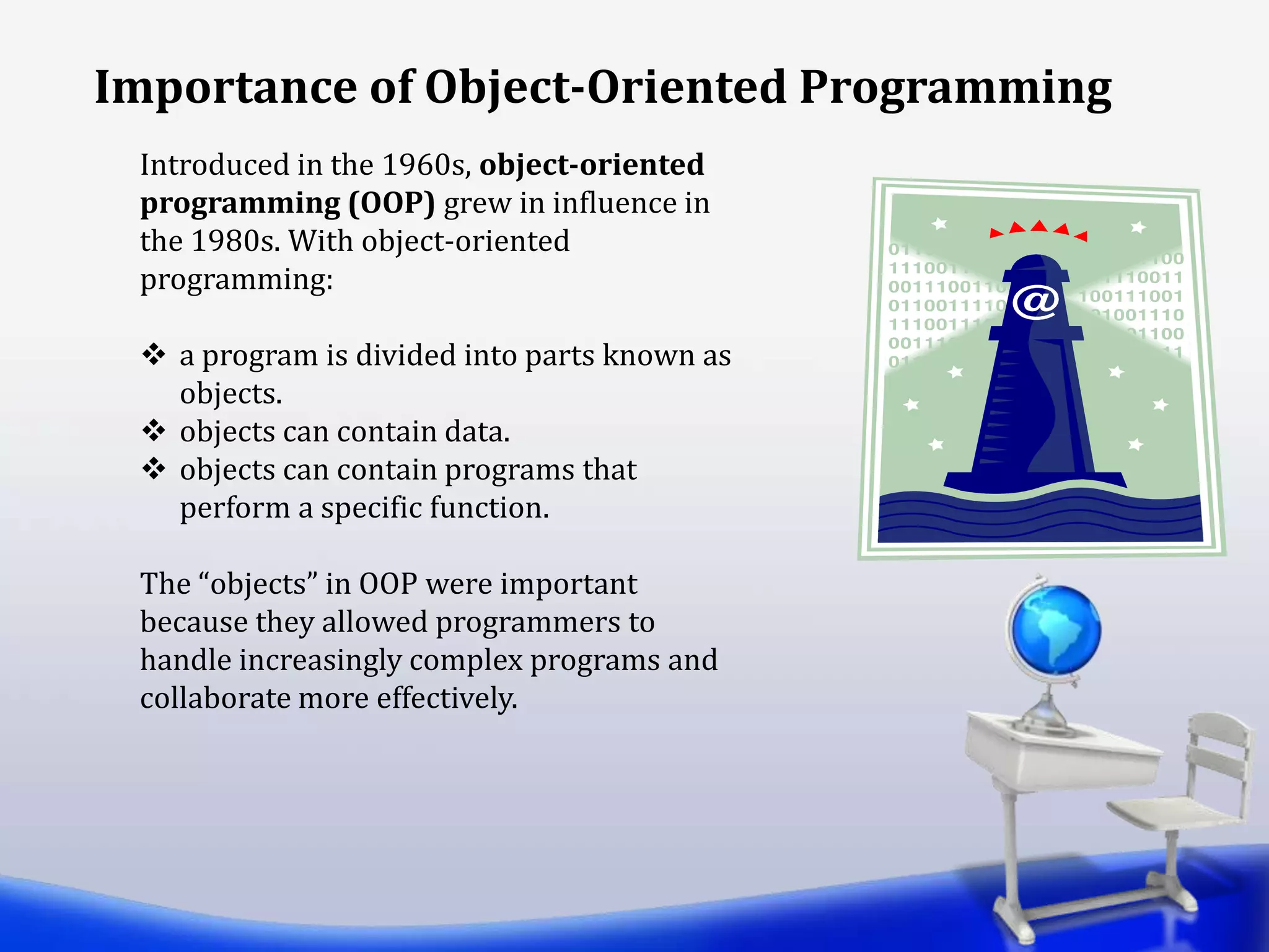Introduced in the 1960s, object-oriented
programming (OOP) grew in influence in
the 1980s. With object-oriented
programming:
 a program is divided into parts known as
objects.
 objects can contain data.
 objects can contain programs that
perform a specific function.
The “objects” in OOP were important
because they allowed programmers to
handle increasingly complex programs and
collaborate more effectively.
Importance of Object-Oriented Programming
 