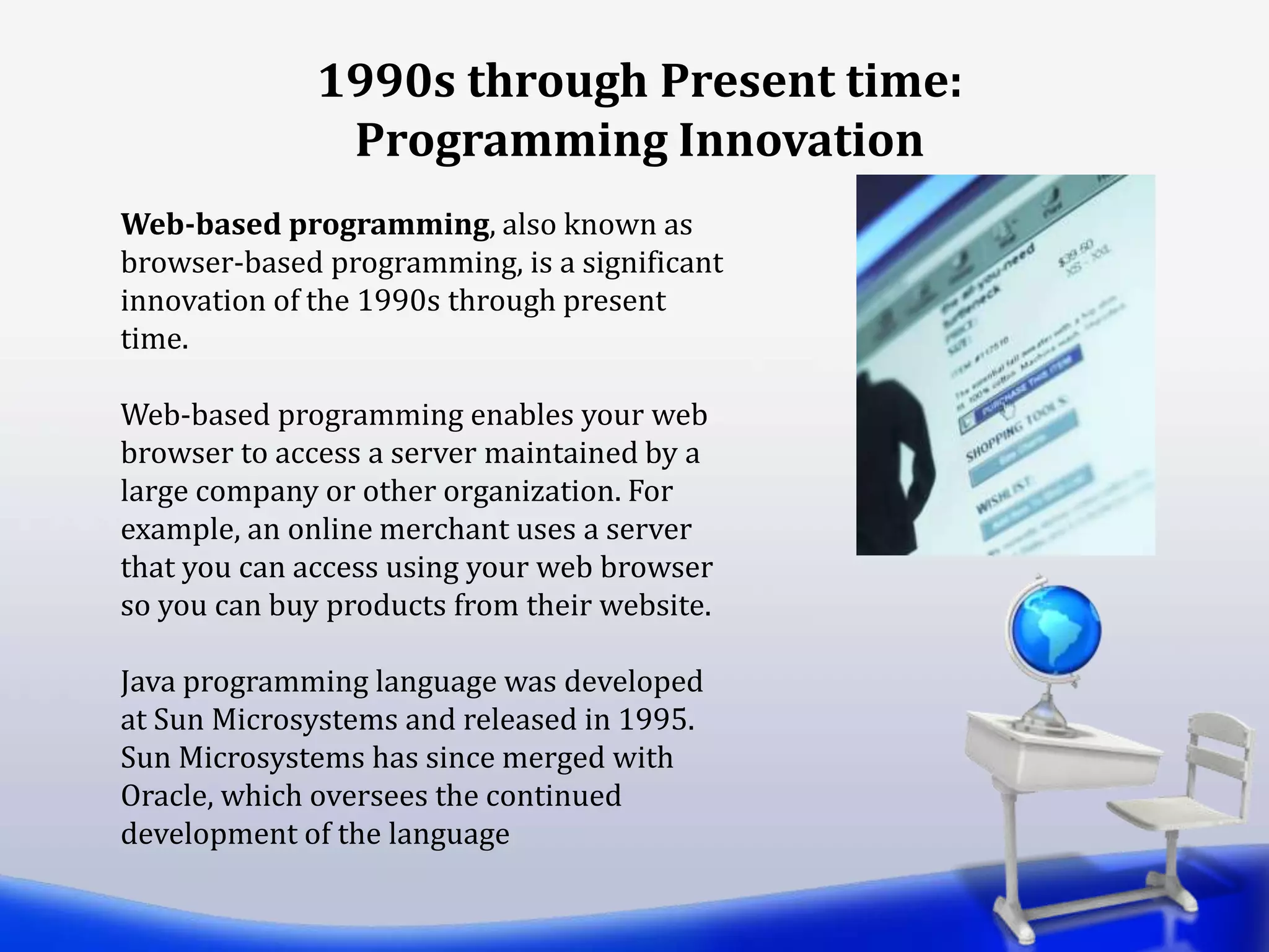Web-based programming, also known as
browser-based programming, is a significant
innovation of the 1990s through present
time.
Web-based programming enables your web
browser to access a server maintained by a
large company or other organization. For
example, an online merchant uses a server
that you can access using your web browser
so you can buy products from their website.
Java programming language was developed
at Sun Microsystems and released in 1995.
Sun Microsystems has since merged with
Oracle, which oversees the continued
development of the language
1990s through Present time:
Programming Innovation
 