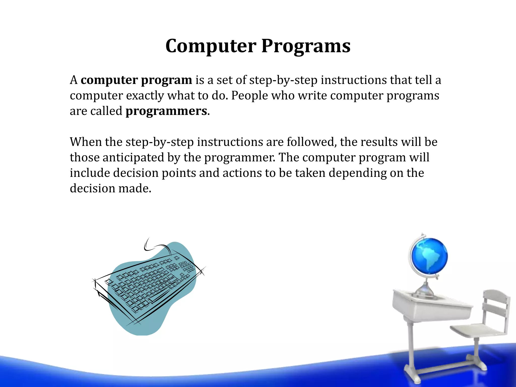 A computer program is a set of step-by-step instructions that tell a
computer exactly what to do. People who write computer programs
are called programmers.
When the step-by-step instructions are followed, the results will be
those anticipated by the programmer. The computer program will
include decision points and actions to be taken depending on the
decision made.
Computer Programs
 